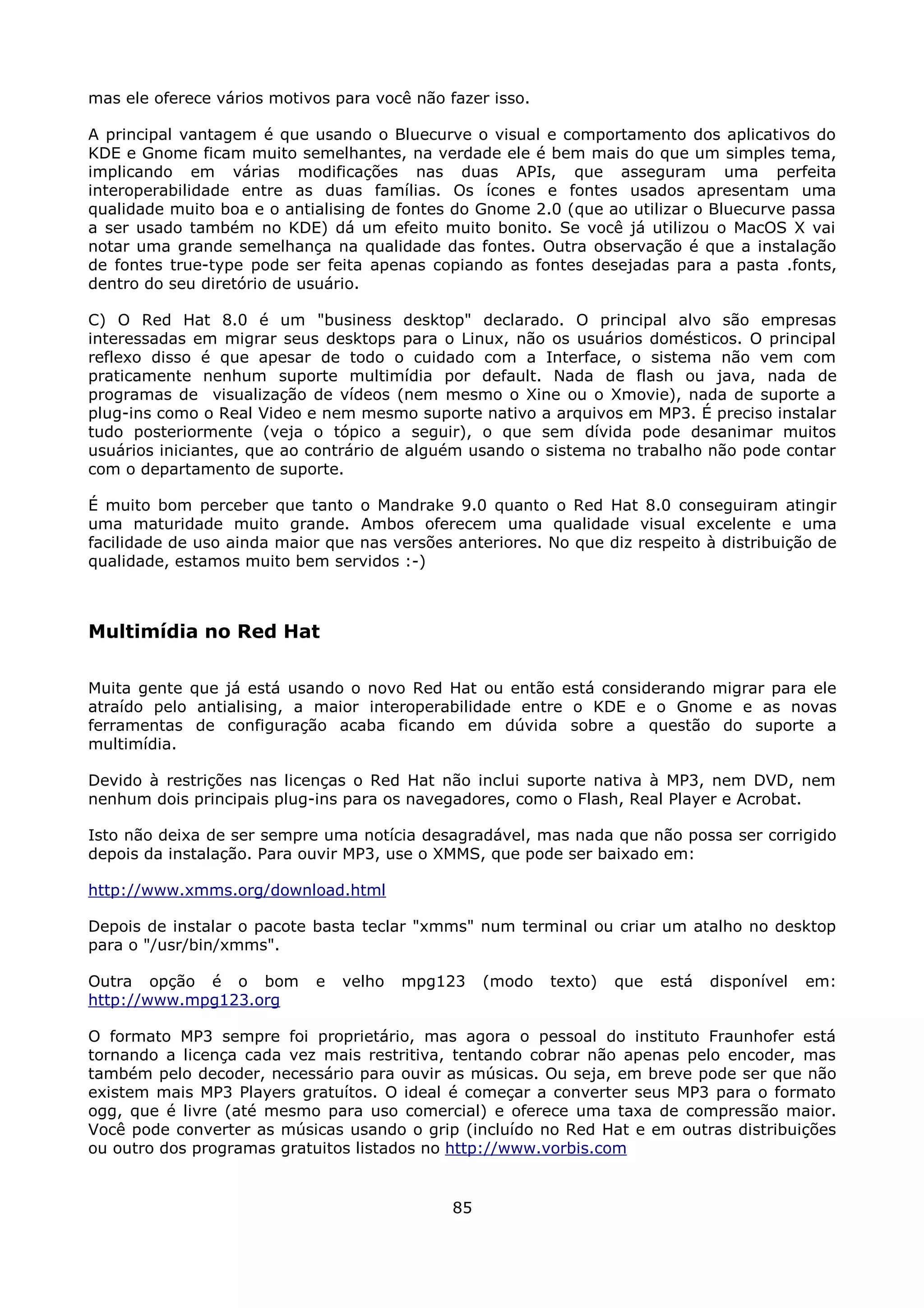 mas ele oferece vários motivos para você não fazer isso.

A principal vantagem é que usando o Bluecurve o visual e comportamento dos aplicativos do
KDE e Gnome ficam muito semelhantes, na verdade ele é bem mais do que um simples tema,
implicando em várias modificações nas duas APIs, que asseguram uma perfeita
interoperabilidade entre as duas famílias. Os ícones e fontes usados apresentam uma
qualidade muito boa e o antialising de fontes do Gnome 2.0 (que ao utilizar o Bluecurve passa
a ser usado também no KDE) dá um efeito muito bonito. Se você já utilizou o MacOS X vai
notar uma grande semelhança na qualidade das fontes. Outra observação é que a instalação
de fontes true-type pode ser feita apenas copiando as fontes desejadas para a pasta .fonts,
dentro do seu diretório de usuário.

C) O Red Hat 8.0 é um "business desktop" declarado. O principal alvo são empresas
interessadas em migrar seus desktops para o Linux, não os usuários domésticos. O principal
reflexo disso é que apesar de todo o cuidado com a Interface, o sistema não vem com
praticamente nenhum suporte multimídia por default. Nada de flash ou java, nada de
programas de visualização de vídeos (nem mesmo o Xine ou o Xmovie), nada de suporte a
plug-ins como o Real Video e nem mesmo suporte nativo a arquivos em MP3. É preciso instalar
tudo posteriormente (veja o tópico a seguir), o que sem dívida pode desanimar muitos
usuários iniciantes, que ao contrário de alguém usando o sistema no trabalho não pode contar
com o departamento de suporte.

É muito bom perceber que tanto o Mandrake 9.0 quanto o Red Hat 8.0 conseguiram atingir
uma maturidade muito grande. Ambos oferecem uma qualidade visual excelente e uma
facilidade de uso ainda maior que nas versões anteriores. No que diz respeito à distribuição de
qualidade, estamos muito bem servidos :-)



Multimídia no Red Hat

Muita gente que já está usando o novo Red Hat ou então está considerando migrar para ele
atraído pelo antialising, a maior interoperabilidade entre o KDE e o Gnome e as novas
ferramentas de configuração acaba ficando em dúvida sobre a questão do suporte a
multimídia.

Devido à restrições nas licenças o Red Hat não inclui suporte nativa à MP3, nem DVD, nem
nenhum dois principais plug-ins para os navegadores, como o Flash, Real Player e Acrobat.

Isto não deixa de ser sempre uma notícia desagradável, mas nada que não possa ser corrigido
depois da instalação. Para ouvir MP3, use o XMMS, que pode ser baixado em:

http://www.xmms.org/download.html

Depois de instalar o pacote basta teclar "xmms" num terminal ou criar um atalho no desktop
para o "/usr/bin/xmms".

Outra opção é o bom         e   velho   mpg123     (modo   texto)   que   está   disponível   em:
http://www.mpg123.org

O formato MP3 sempre foi proprietário, mas agora o pessoal do instituto Fraunhofer está
tornando a licença cada vez mais restritiva, tentando cobrar não apenas pelo encoder, mas
também pelo decoder, necessário para ouvir as músicas. Ou seja, em breve pode ser que não
existem mais MP3 Players gratuítos. O ideal é começar a converter seus MP3 para o formato
ogg, que é livre (até mesmo para uso comercial) e oferece uma taxa de compressão maior.
Você pode converter as músicas usando o grip (incluído no Red Hat e em outras distribuições
ou outro dos programas gratuitos listados no http://www.vorbis.com


                                              85
 