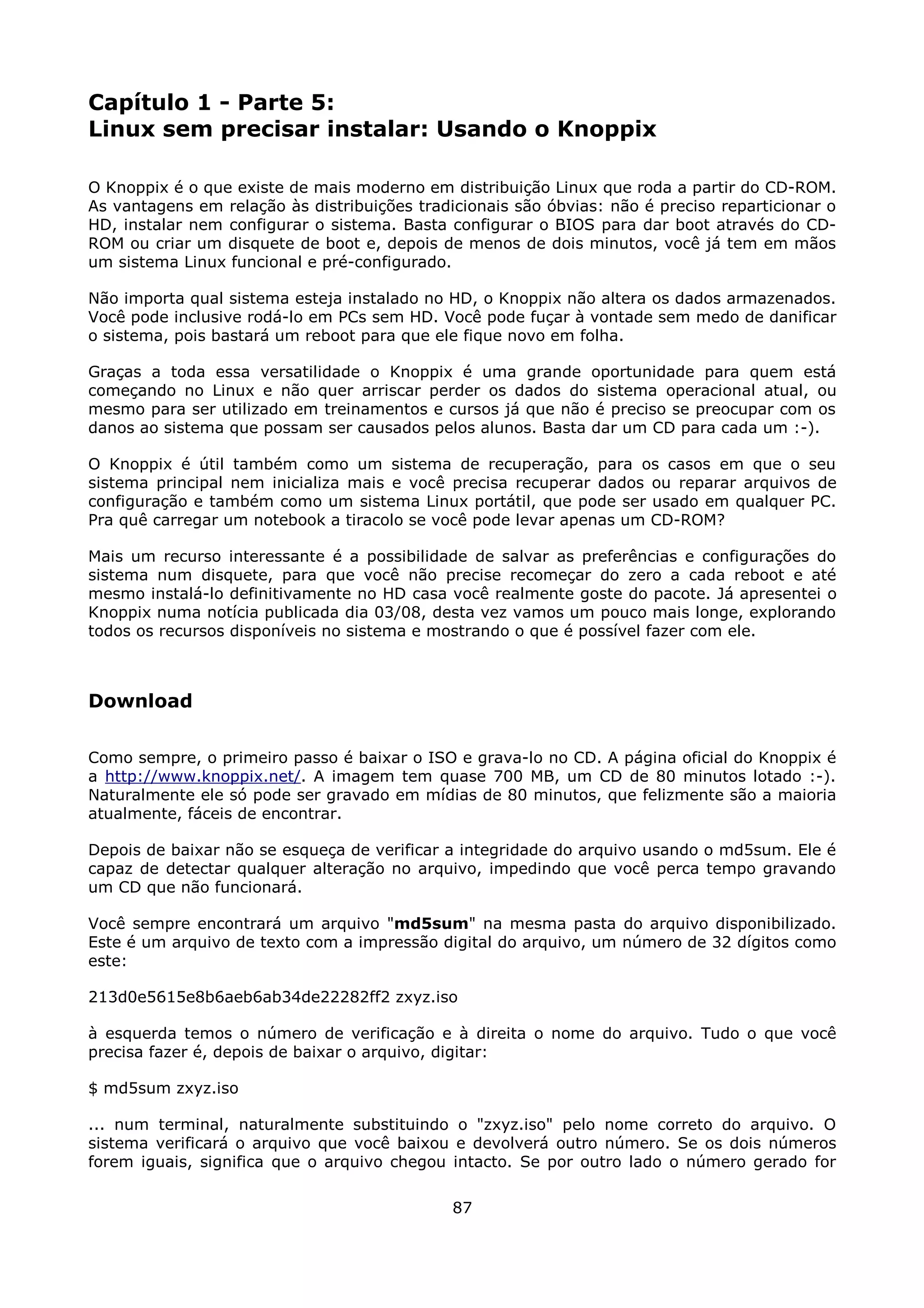 Capítulo 1 - Parte 5:
Linux sem precisar instalar: Usando o Knoppix

O Knoppix é o que existe de mais moderno em distribuição Linux que roda a partir do CD-ROM.
As vantagens em relação às distribuições tradicionais são óbvias: não é preciso reparticionar o
HD, instalar nem configurar o sistema. Basta configurar o BIOS para dar boot através do CD-
ROM ou criar um disquete de boot e, depois de menos de dois minutos, você já tem em mãos
um sistema Linux funcional e pré-configurado.

Não importa qual sistema esteja instalado no HD, o Knoppix não altera os dados armazenados.
Você pode inclusive rodá-lo em PCs sem HD. Você pode fuçar à vontade sem medo de danificar
o sistema, pois bastará um reboot para que ele fique novo em folha.

Graças a toda essa versatilidade o Knoppix é uma grande oportunidade para quem está
começando no Linux e não quer arriscar perder os dados do sistema operacional atual, ou
mesmo para ser utilizado em treinamentos e cursos já que não é preciso se preocupar com os
danos ao sistema que possam ser causados pelos alunos. Basta dar um CD para cada um :-).

O Knoppix é útil também como um sistema de recuperação, para os casos em que o seu
sistema principal nem inicializa mais e você precisa recuperar dados ou reparar arquivos de
configuração e também como um sistema Linux portátil, que pode ser usado em qualquer PC.
Pra quê carregar um notebook a tiracolo se você pode levar apenas um CD-ROM?

Mais um recurso interessante é a possibilidade de salvar as preferências e configurações do
sistema num disquete, para que você não precise recomeçar do zero a cada reboot e até
mesmo instalá-lo definitivamente no HD casa você realmente goste do pacote. Já apresentei o
Knoppix numa notícia publicada dia 03/08, desta vez vamos um pouco mais longe, explorando
todos os recursos disponíveis no sistema e mostrando o que é possível fazer com ele.



Download

Como sempre, o primeiro passo é baixar o ISO e grava-lo no CD. A página oficial do Knoppix é
a http://www.knoppix.net/. A imagem tem quase 700 MB, um CD de 80 minutos lotado :-).
Naturalmente ele só pode ser gravado em mídias de 80 minutos, que felizmente são a maioria
atualmente, fáceis de encontrar.

Depois de baixar não se esqueça de verificar a integridade do arquivo usando o md5sum. Ele é
capaz de detectar qualquer alteração no arquivo, impedindo que você perca tempo gravando
um CD que não funcionará.

Você sempre encontrará um arquivo "md5sum" na mesma pasta do arquivo disponibilizado.
Este é um arquivo de texto com a impressão digital do arquivo, um número de 32 dígitos como
este:

213d0e5615e8b6aeb6ab34de22282ff2 zxyz.iso

à esquerda temos o número de verificação e à direita o nome do arquivo. Tudo o que você
precisa fazer é, depois de baixar o arquivo, digitar:

$ md5sum zxyz.iso

... num terminal, naturalmente substituindo o "zxyz.iso" pelo nome correto do arquivo. O
sistema verificará o arquivo que você baixou e devolverá outro número. Se os dois números
forem iguais, significa que o arquivo chegou intacto. Se por outro lado o número gerado for

                                              87
 