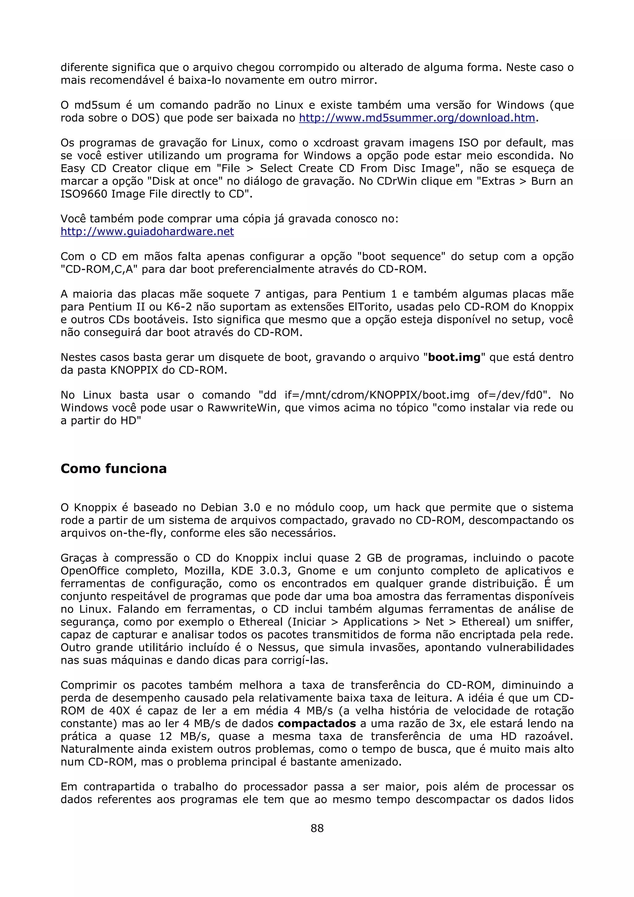 diferente significa que o arquivo chegou corrompido ou alterado de alguma forma. Neste caso o
mais recomendável é baixa-lo novamente em outro mirror.

O md5sum é um comando padrão no Linux e existe também uma versão for Windows (que
roda sobre o DOS) que pode ser baixada no http://www.md5summer.org/download.htm.

Os programas de gravação for Linux, como o xcdroast gravam imagens ISO por default, mas
se você estiver utilizando um programa for Windows a opção pode estar meio escondida. No
Easy CD Creator clique em "File > Select Create CD From Disc Image", não se esqueça de
marcar a opção "Disk at once" no diálogo de gravação. No CDrWin clique em "Extras > Burn an
ISO9660 Image File directly to CD".

Você também pode comprar uma cópia já gravada conosco no:
http://www.guiadohardware.net

Com o CD em mãos falta apenas configurar a opção "boot sequence" do setup com a opção
"CD-ROM,C,A" para dar boot preferencialmente através do CD-ROM.

A maioria das placas mãe soquete 7 antigas, para Pentium 1 e também algumas placas mãe
para Pentium II ou K6-2 não suportam as extensões ElTorito, usadas pelo CD-ROM do Knoppix
e outros CDs bootáveis. Isto significa que mesmo que a opção esteja disponível no setup, você
não conseguirá dar boot através do CD-ROM.

Nestes casos basta gerar um disquete de boot, gravando o arquivo "boot.img" que está dentro
da pasta KNOPPIX do CD-ROM.

No Linux basta usar o comando "dd if=/mnt/cdrom/KNOPPIX/boot.img of=/dev/fd0". No
Windows você pode usar o RawwriteWin, que vimos acima no tópico "como instalar via rede ou
a partir do HD"



Como funciona

O Knoppix é baseado no Debian 3.0 e no módulo coop, um hack que permite que o sistema
rode a partir de um sistema de arquivos compactado, gravado no CD-ROM, descompactando os
arquivos on-the-fly, conforme eles são necessários.

Graças à compressão o CD do Knoppix inclui quase 2 GB de programas, incluindo o pacote
OpenOffice completo, Mozilla, KDE 3.0.3, Gnome e um conjunto completo de aplicativos e
ferramentas de configuração, como os encontrados em qualquer grande distribuição. É um
conjunto respeitável de programas que pode dar uma boa amostra das ferramentas disponíveis
no Linux. Falando em ferramentas, o CD inclui também algumas ferramentas de análise de
segurança, como por exemplo o Ethereal (Iniciar > Applications > Net > Ethereal) um sniffer,
capaz de capturar e analisar todos os pacotes transmitidos de forma não encriptada pela rede.
Outro grande utilitário incluído é o Nessus, que simula invasões, apontando vulnerabilidades
nas suas máquinas e dando dicas para corrigí-las.

Comprimir os pacotes também melhora a taxa de transferência do CD-ROM, diminuindo a
perda de desempenho causado pela relativamente baixa taxa de leitura. A idéia é que um CD-
ROM de 40X é capaz de ler a em média 4 MB/s (a velha história de velocidade de rotação
constante) mas ao ler 4 MB/s de dados compactados a uma razão de 3x, ele estará lendo na
prática a quase 12 MB/s, quase a mesma taxa de transferência de uma HD razoável.
Naturalmente ainda existem outros problemas, como o tempo de busca, que é muito mais alto
num CD-ROM, mas o problema principal é bastante amenizado.

Em contrapartida o trabalho do processador passa a ser maior, pois além de processar os
dados referentes aos programas ele tem que ao mesmo tempo descompactar os dados lidos

                                             88
 