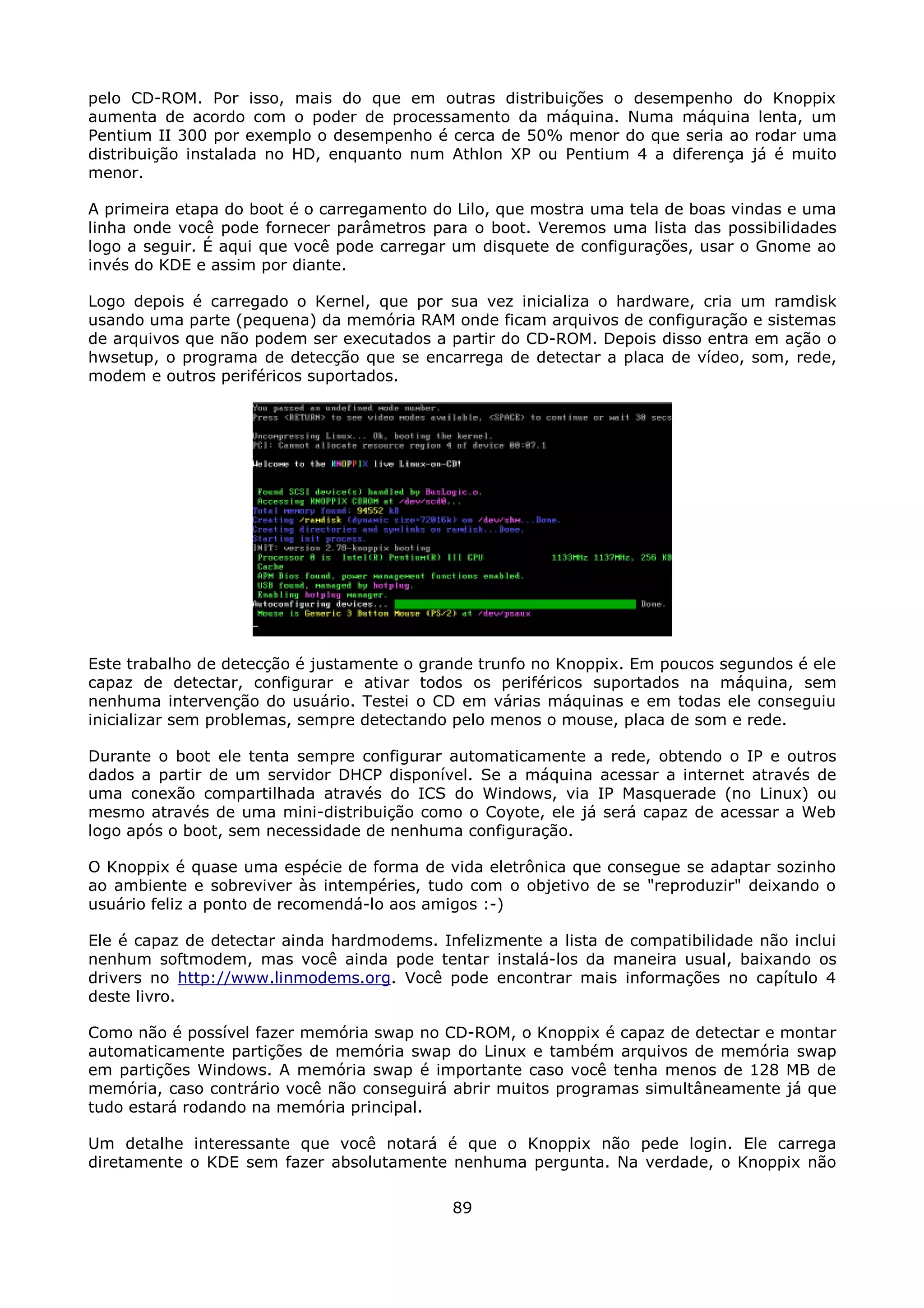 pelo CD-ROM. Por isso, mais do que em outras distribuições o desempenho do Knoppix
aumenta de acordo com o poder de processamento da máquina. Numa máquina lenta, um
Pentium II 300 por exemplo o desempenho é cerca de 50% menor do que seria ao rodar uma
distribuição instalada no HD, enquanto num Athlon XP ou Pentium 4 a diferença já é muito
menor.

A primeira etapa do boot é o carregamento do Lilo, que mostra uma tela de boas vindas e uma
linha onde você pode fornecer parâmetros para o boot. Veremos uma lista das possibilidades
logo a seguir. É aqui que você pode carregar um disquete de configurações, usar o Gnome ao
invés do KDE e assim por diante.

Logo depois é carregado o Kernel, que por sua vez inicializa o hardware, cria um ramdisk
usando uma parte (pequena) da memória RAM onde ficam arquivos de configuração e sistemas
de arquivos que não podem ser executados a partir do CD-ROM. Depois disso entra em ação o
hwsetup, o programa de detecção que se encarrega de detectar a placa de vídeo, som, rede,
modem e outros periféricos suportados.




Este trabalho de detecção é justamente o grande trunfo no Knoppix. Em poucos segundos é ele
capaz de detectar, configurar e ativar todos os periféricos suportados na máquina, sem
nenhuma intervenção do usuário. Testei o CD em várias máquinas e em todas ele conseguiu
inicializar sem problemas, sempre detectando pelo menos o mouse, placa de som e rede.

Durante o boot ele tenta sempre configurar automaticamente a rede, obtendo o IP e outros
dados a partir de um servidor DHCP disponível. Se a máquina acessar a internet através de
uma conexão compartilhada através do ICS do Windows, via IP Masquerade (no Linux) ou
mesmo através de uma mini-distribuição como o Coyote, ele já será capaz de acessar a Web
logo após o boot, sem necessidade de nenhuma configuração.

O Knoppix é quase uma espécie de forma de vida eletrônica que consegue se adaptar sozinho
ao ambiente e sobreviver às intempéries, tudo com o objetivo de se "reproduzir" deixando o
usuário feliz a ponto de recomendá-lo aos amigos :-)

Ele é capaz de detectar ainda hardmodems. Infelizmente a lista de compatibilidade não inclui
nenhum softmodem, mas você ainda pode tentar instalá-los da maneira usual, baixando os
drivers no http://www.linmodems.org. Você pode encontrar mais informações no capítulo 4
deste livro.

Como não é possível fazer memória swap no CD-ROM, o Knoppix é capaz de detectar e montar
automaticamente partições de memória swap do Linux e também arquivos de memória swap
em partições Windows. A memória swap é importante caso você tenha menos de 128 MB de
memória, caso contrário você não conseguirá abrir muitos programas simultâneamente já que
tudo estará rodando na memória principal.

Um detalhe interessante que você notará é que o Knoppix não pede login. Ele carrega
diretamente o KDE sem fazer absolutamente nenhuma pergunta. Na verdade, o Knoppix não

                                            89
 