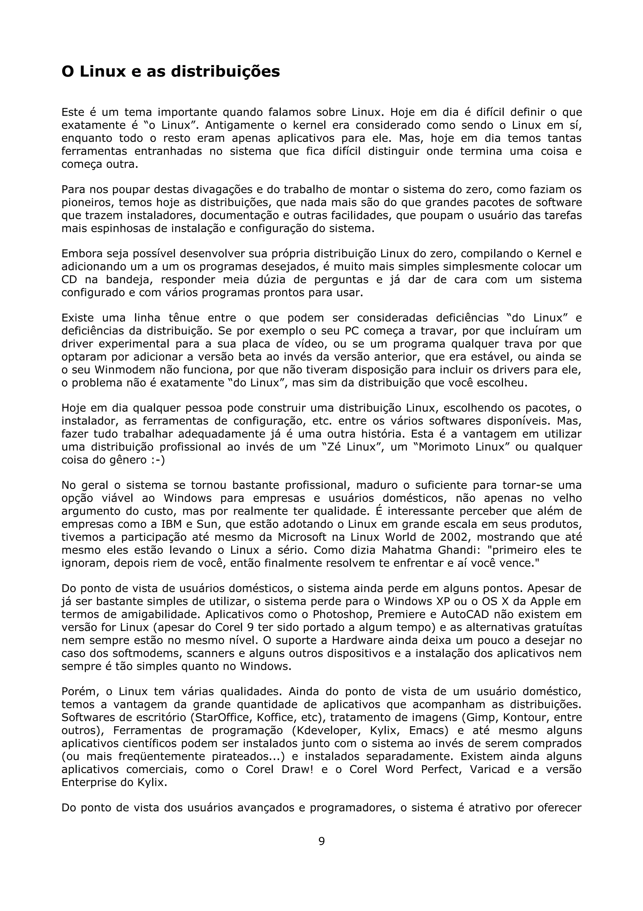 O Linux e as distribuições

Este é um tema importante quando falamos sobre Linux. Hoje em dia é difícil definir o que
exatamente é “o Linux”. Antigamente o kernel era considerado como sendo o Linux em sí,
enquanto todo o resto eram apenas aplicativos para ele. Mas, hoje em dia temos tantas
ferramentas entranhadas no sistema que fica difícil distinguir onde termina uma coisa e
começa outra.

Para nos poupar destas divagações e do trabalho de montar o sistema do zero, como faziam os
pioneiros, temos hoje as distribuições, que nada mais são do que grandes pacotes de software
que trazem instaladores, documentação e outras facilidades, que poupam o usuário das tarefas
mais espinhosas de instalação e configuração do sistema.

Embora seja possível desenvolver sua própria distribuição Linux do zero, compilando o Kernel e
adicionando um a um os programas desejados, é muito mais simples simplesmente colocar um
CD na bandeja, responder meia dúzia de perguntas e já dar de cara com um sistema
configurado e com vários programas prontos para usar.

Existe uma linha tênue entre o que podem ser consideradas deficiências “do Linux” e
deficiências da distribuição. Se por exemplo o seu PC começa a travar, por que incluíram um
driver experimental para a sua placa de vídeo, ou se um programa qualquer trava por que
optaram por adicionar a versão beta ao invés da versão anterior, que era estável, ou ainda se
o seu Winmodem não funciona, por que não tiveram disposição para incluir os drivers para ele,
o problema não é exatamente “do Linux”, mas sim da distribuição que você escolheu.

Hoje em dia qualquer pessoa pode construir uma distribuição Linux, escolhendo os pacotes, o
instalador, as ferramentas de configuração, etc. entre os vários softwares disponíveis. Mas,
fazer tudo trabalhar adequadamente já é uma outra história. Esta é a vantagem em utilizar
uma distribuição profissional ao invés de um “Zé Linux”, um “Morimoto Linux” ou qualquer
coisa do gênero :-)

No geral o sistema se tornou bastante profissional, maduro o suficiente para tornar-se uma
opção viável ao Windows para empresas e usuários domésticos, não apenas no velho
argumento do custo, mas por realmente ter qualidade. É interessante perceber que além de
empresas como a IBM e Sun, que estão adotando o Linux em grande escala em seus produtos,
tivemos a participação até mesmo da Microsoft na Linux World de 2002, mostrando que até
mesmo eles estão levando o Linux a sério. Como dizia Mahatma Ghandi: "primeiro eles te
ignoram, depois riem de você, então finalmente resolvem te enfrentar e aí você vence."

Do ponto de vista de usuários domésticos, o sistema ainda perde em alguns pontos. Apesar de
já ser bastante simples de utilizar, o sistema perde para o Windows XP ou o OS X da Apple em
termos de amigabilidade. Aplicativos como o Photoshop, Premiere e AutoCAD não existem em
versão for Linux (apesar do Corel 9 ter sido portado a algum tempo) e as alternativas gratuítas
nem sempre estão no mesmo nível. O suporte a Hardware ainda deixa um pouco a desejar no
caso dos softmodems, scanners e alguns outros dispositivos e a instalação dos aplicativos nem
sempre é tão simples quanto no Windows.

Porém, o Linux tem várias qualidades. Ainda do ponto de vista de um usuário doméstico,
temos a vantagem da grande quantidade de aplicativos que acompanham as distribuições.
Softwares de escritório (StarOffice, Koffice, etc), tratamento de imagens (Gimp, Kontour, entre
outros), Ferramentas de programação (Kdeveloper, Kylix, Emacs) e até mesmo alguns
aplicativos científicos podem ser instalados junto com o sistema ao invés de serem comprados
(ou mais freqüentemente pirateados...) e instalados separadamente. Existem ainda alguns
aplicativos comerciais, como o Corel Draw! e o Corel Word Perfect, Varicad e a versão
Enterprise do Kylix.

Do ponto de vista dos usuários avançados e programadores, o sistema é atrativo por oferecer


                                              9
 