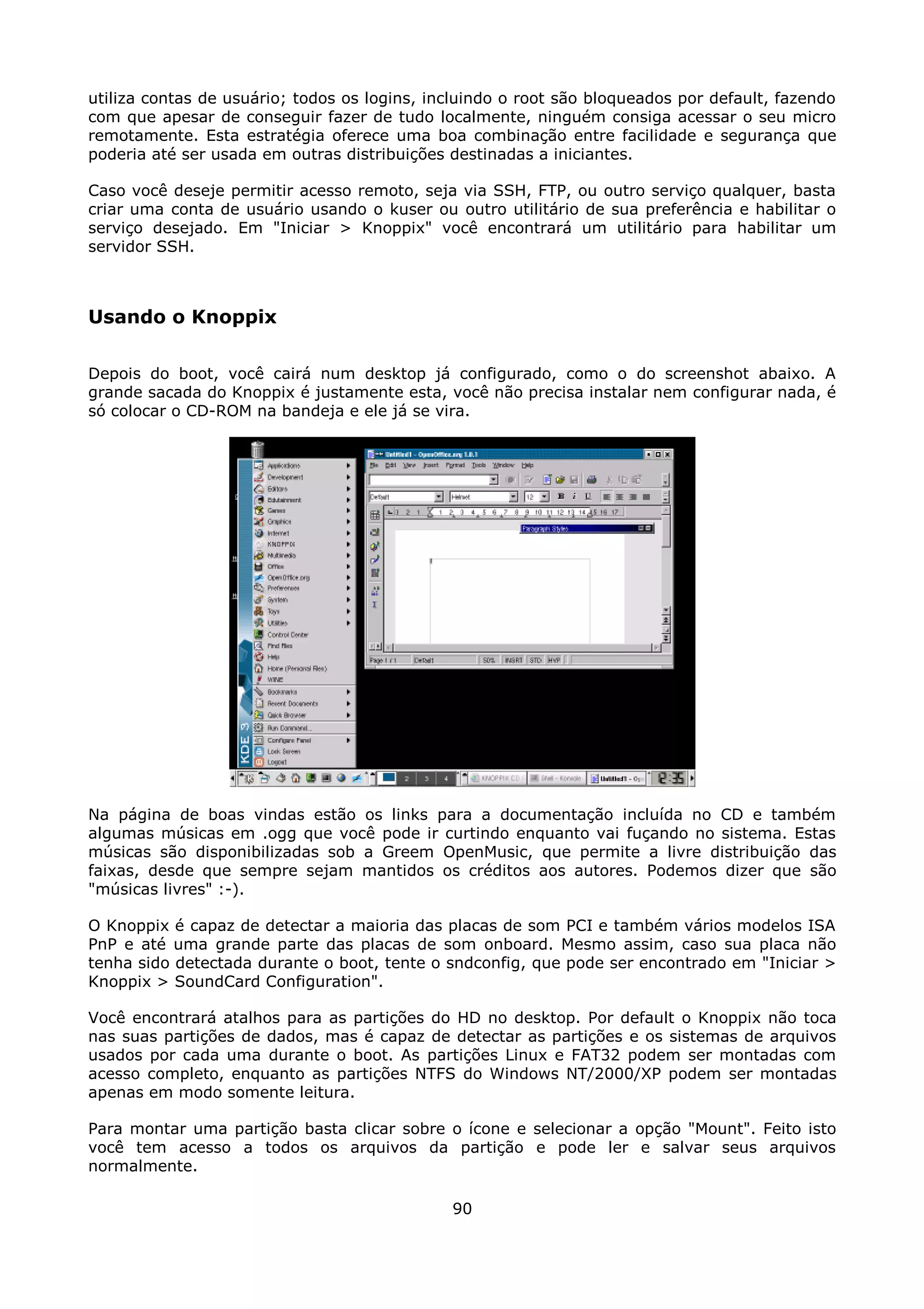 utiliza contas de usuário; todos os logins, incluindo o root são bloqueados por default, fazendo
com que apesar de conseguir fazer de tudo localmente, ninguém consiga acessar o seu micro
remotamente. Esta estratégia oferece uma boa combinação entre facilidade e segurança que
poderia até ser usada em outras distribuições destinadas a iniciantes.

Caso você deseje permitir acesso remoto, seja via SSH, FTP, ou outro serviço qualquer, basta
criar uma conta de usuário usando o kuser ou outro utilitário de sua preferência e habilitar o
serviço desejado. Em "Iniciar > Knoppix" você encontrará um utilitário para habilitar um
servidor SSH.



Usando o Knoppix

Depois do boot, você cairá num desktop já configurado, como o do screenshot abaixo. A
grande sacada do Knoppix é justamente esta, você não precisa instalar nem configurar nada, é
só colocar o CD-ROM na bandeja e ele já se vira.




Na página de boas vindas estão os links para a documentação incluída no CD e também
algumas músicas em .ogg que você pode ir curtindo enquanto vai fuçando no sistema. Estas
músicas são disponibilizadas sob a Greem OpenMusic, que permite a livre distribuição das
faixas, desde que sempre sejam mantidos os créditos aos autores. Podemos dizer que são
"músicas livres" :-).

O Knoppix é capaz de detectar a maioria das placas de som PCI e também vários modelos ISA
PnP e até uma grande parte das placas de som onboard. Mesmo assim, caso sua placa não
tenha sido detectada durante o boot, tente o sndconfig, que pode ser encontrado em "Iniciar >
Knoppix > SoundCard Configuration".

Você encontrará atalhos para as partições do HD no desktop. Por default o Knoppix não toca
nas suas partições de dados, mas é capaz de detectar as partições e os sistemas de arquivos
usados por cada uma durante o boot. As partições Linux e FAT32 podem ser montadas com
acesso completo, enquanto as partições NTFS do Windows NT/2000/XP podem ser montadas
apenas em modo somente leitura.

Para montar uma partição basta clicar sobre o ícone e selecionar a opção "Mount". Feito isto
você tem acesso a todos os arquivos da partição e pode ler e salvar seus arquivos
normalmente.

                                              90
 