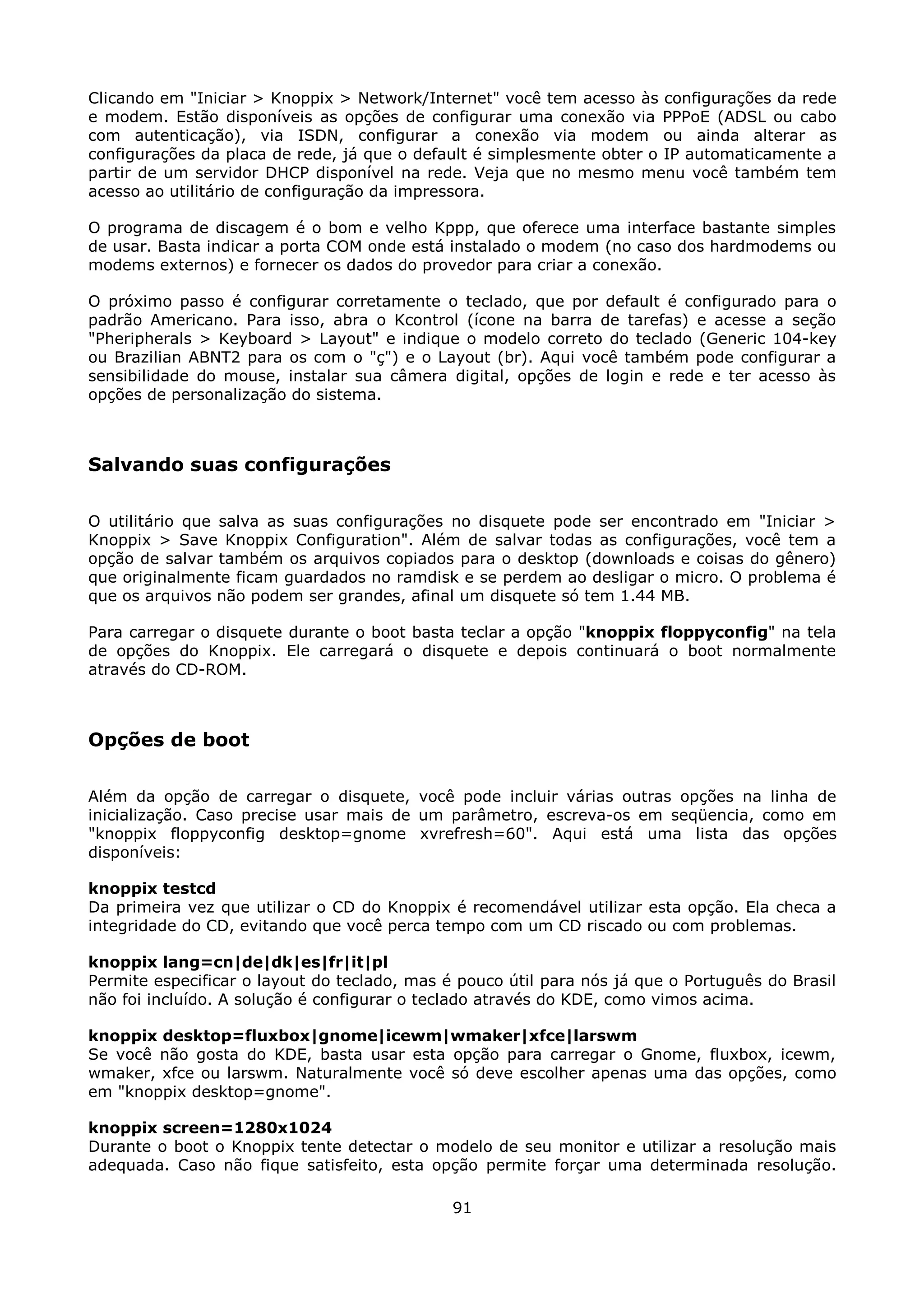 Clicando em "Iniciar > Knoppix > Network/Internet" você tem acesso às configurações da rede
e modem. Estão disponíveis as opções de configurar uma conexão via PPPoE (ADSL ou cabo
com autenticação), via ISDN, configurar a conexão via modem ou ainda alterar as
configurações da placa de rede, já que o default é simplesmente obter o IP automaticamente a
partir de um servidor DHCP disponível na rede. Veja que no mesmo menu você também tem
acesso ao utilitário de configuração da impressora.

O programa de discagem é o bom e velho Kppp, que oferece uma interface bastante simples
de usar. Basta indicar a porta COM onde está instalado o modem (no caso dos hardmodems ou
modems externos) e fornecer os dados do provedor para criar a conexão.

O próximo passo é configurar corretamente o teclado, que por default é configurado para o
padrão Americano. Para isso, abra o Kcontrol (ícone na barra de tarefas) e acesse a seção
"Pheripherals > Keyboard > Layout" e indique o modelo correto do teclado (Generic 104-key
ou Brazilian ABNT2 para os com o "ç") e o Layout (br). Aqui você também pode configurar a
sensibilidade do mouse, instalar sua câmera digital, opções de login e rede e ter acesso às
opções de personalização do sistema.



Salvando suas configurações

O utilitário que salva as suas configurações no disquete pode ser encontrado em "Iniciar >
Knoppix > Save Knoppix Configuration". Além de salvar todas as configurações, você tem a
opção de salvar também os arquivos copiados para o desktop (downloads e coisas do gênero)
que originalmente ficam guardados no ramdisk e se perdem ao desligar o micro. O problema é
que os arquivos não podem ser grandes, afinal um disquete só tem 1.44 MB.

Para carregar o disquete durante o boot basta teclar a opção "knoppix floppyconfig" na tela
de opções do Knoppix. Ele carregará o disquete e depois continuará o boot normalmente
através do CD-ROM.



Opções de boot

Além da opção de carregar o disquete, você pode incluir várias outras opções na linha de
inicialização. Caso precise usar mais de um parâmetro, escreva-os em seqüencia, como em
"knoppix floppyconfig desktop=gnome xvrefresh=60". Aqui está uma lista das opções
disponíveis:

knoppix testcd
Da primeira vez que utilizar o CD do Knoppix é recomendável utilizar esta opção. Ela checa a
integridade do CD, evitando que você perca tempo com um CD riscado ou com problemas.

knoppix lang=cn|de|dk|es|fr|it|pl
Permite especificar o layout do teclado, mas é pouco útil para nós já que o Português do Brasil
não foi incluído. A solução é configurar o teclado através do KDE, como vimos acima.

knoppix desktop=fluxbox|gnome|icewm|wmaker|xfce|larswm
Se você não gosta do KDE, basta usar esta opção para carregar o Gnome, fluxbox, icewm,
wmaker, xfce ou larswm. Naturalmente você só deve escolher apenas uma das opções, como
em "knoppix desktop=gnome".

knoppix screen=1280x1024
Durante o boot o Knoppix tente detectar o modelo de seu monitor e utilizar a resolução mais
adequada. Caso não fique satisfeito, esta opção permite forçar uma determinada resolução.

                                              91
 