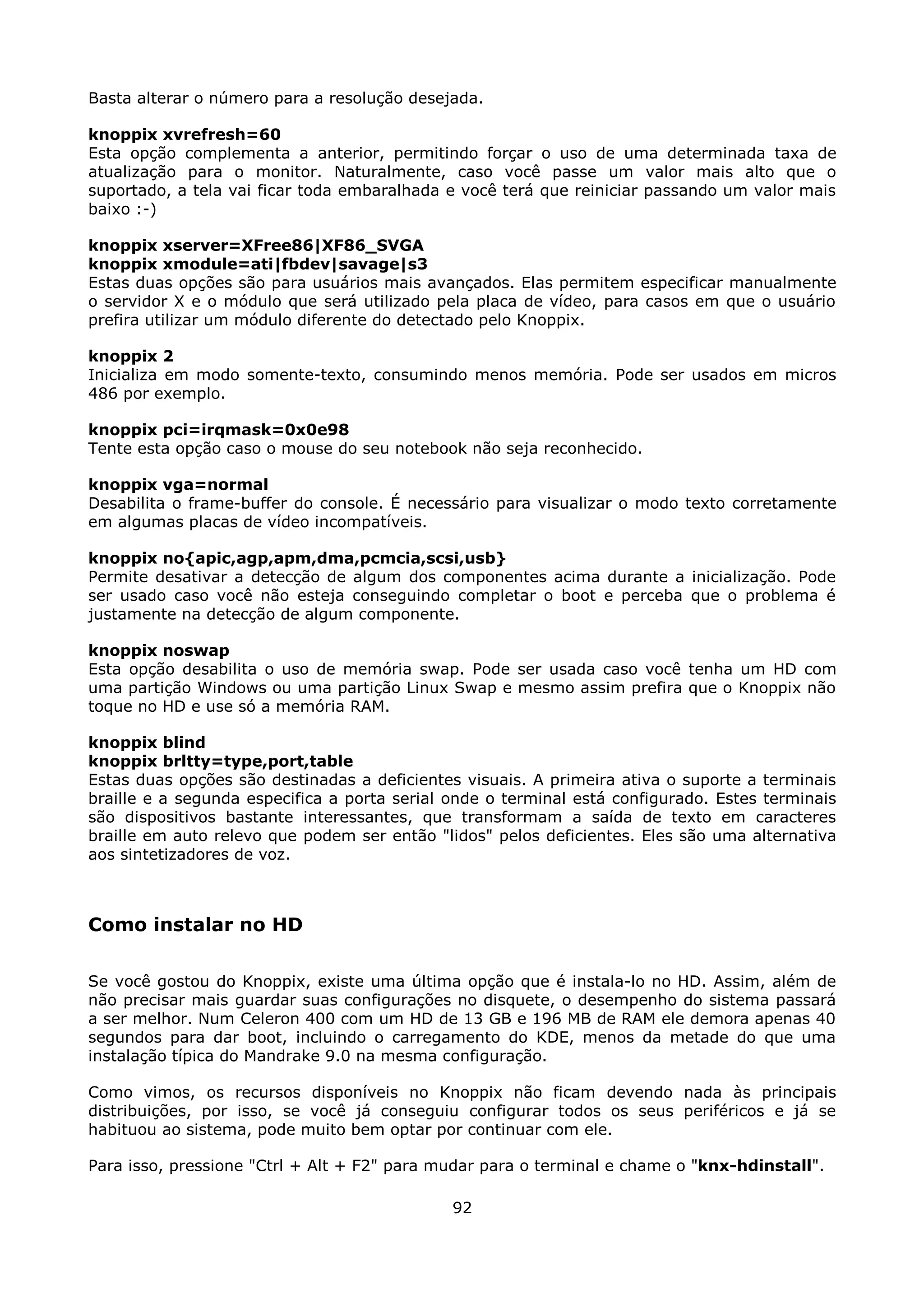 Basta alterar o número para a resolução desejada.

knoppix xvrefresh=60
Esta opção complementa a anterior, permitindo forçar o uso de uma determinada taxa de
atualização para o monitor. Naturalmente, caso você passe um valor mais alto que o
suportado, a tela vai ficar toda embaralhada e você terá que reiniciar passando um valor mais
baixo :-)

knoppix xserver=XFree86|XF86_SVGA
knoppix xmodule=ati|fbdev|savage|s3
Estas duas opções são para usuários mais avançados. Elas permitem especificar manualmente
o servidor X e o módulo que será utilizado pela placa de vídeo, para casos em que o usuário
prefira utilizar um módulo diferente do detectado pelo Knoppix.

knoppix 2
Inicializa em modo somente-texto, consumindo menos memória. Pode ser usados em micros
486 por exemplo.

knoppix pci=irqmask=0x0e98
Tente esta opção caso o mouse do seu notebook não seja reconhecido.

knoppix vga=normal
Desabilita o frame-buffer do console. É necessário para visualizar o modo texto corretamente
em algumas placas de vídeo incompatíveis.

knoppix no{apic,agp,apm,dma,pcmcia,scsi,usb}
Permite desativar a detecção de algum dos componentes acima durante a inicialização. Pode
ser usado caso você não esteja conseguindo completar o boot e perceba que o problema é
justamente na detecção de algum componente.

knoppix noswap
Esta opção desabilita o uso de memória swap. Pode ser usada caso você tenha um HD com
uma partição Windows ou uma partição Linux Swap e mesmo assim prefira que o Knoppix não
toque no HD e use só a memória RAM.

knoppix blind
knoppix brltty=type,port,table
Estas duas opções são destinadas a deficientes visuais. A primeira ativa o suporte a terminais
braille e a segunda especifica a porta serial onde o terminal está configurado. Estes terminais
são dispositivos bastante interessantes, que transformam a saída de texto em caracteres
braille em auto relevo que podem ser então "lidos" pelos deficientes. Eles são uma alternativa
aos sintetizadores de voz.



Como instalar no HD

Se você gostou do Knoppix, existe uma última opção que é instala-lo no HD. Assim, além de
não precisar mais guardar suas configurações no disquete, o desempenho do sistema passará
a ser melhor. Num Celeron 400 com um HD de 13 GB e 196 MB de RAM ele demora apenas 40
segundos para dar boot, incluindo o carregamento do KDE, menos da metade do que uma
instalação típica do Mandrake 9.0 na mesma configuração.

Como vimos, os recursos disponíveis no Knoppix não ficam devendo nada às principais
distribuições, por isso, se você já conseguiu configurar todos os seus periféricos e já se
habituou ao sistema, pode muito bem optar por continuar com ele.

Para isso, pressione "Ctrl + Alt + F2" para mudar para o terminal e chame o "knx-hdinstall".

                                              92
 