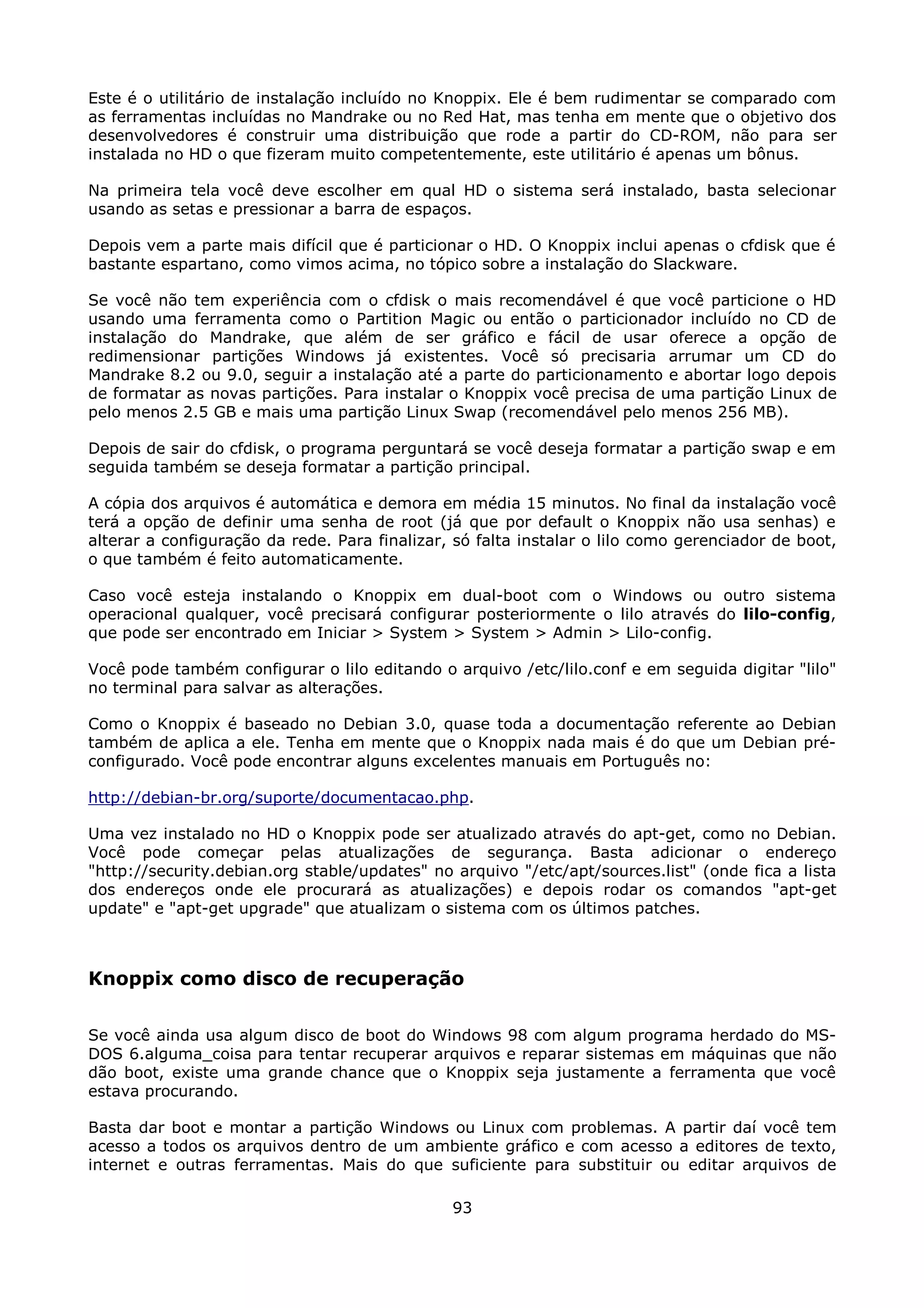 Este é o utilitário de instalação incluído no Knoppix. Ele é bem rudimentar se comparado com
as ferramentas incluídas no Mandrake ou no Red Hat, mas tenha em mente que o objetivo dos
desenvolvedores é construir uma distribuição que rode a partir do CD-ROM, não para ser
instalada no HD o que fizeram muito competentemente, este utilitário é apenas um bônus.

Na primeira tela você deve escolher em qual HD o sistema será instalado, basta selecionar
usando as setas e pressionar a barra de espaços.

Depois vem a parte mais difícil que é particionar o HD. O Knoppix inclui apenas o cfdisk que é
bastante espartano, como vimos acima, no tópico sobre a instalação do Slackware.

Se você não tem experiência com o cfdisk o mais recomendável é que você particione o HD
usando uma ferramenta como o Partition Magic ou então o particionador incluído no CD de
instalação do Mandrake, que além de ser gráfico e fácil de usar oferece a opção de
redimensionar partições Windows já existentes. Você só precisaria arrumar um CD do
Mandrake 8.2 ou 9.0, seguir a instalação até a parte do particionamento e abortar logo depois
de formatar as novas partições. Para instalar o Knoppix você precisa de uma partição Linux de
pelo menos 2.5 GB e mais uma partição Linux Swap (recomendável pelo menos 256 MB).

Depois de sair do cfdisk, o programa perguntará se você deseja formatar a partição swap e em
seguida também se deseja formatar a partição principal.

A cópia dos arquivos é automática e demora em média 15 minutos. No final da instalação você
terá a opção de definir uma senha de root (já que por default o Knoppix não usa senhas) e
alterar a configuração da rede. Para finalizar, só falta instalar o lilo como gerenciador de boot,
o que também é feito automaticamente.

Caso você esteja instalando o Knoppix em dual-boot com o Windows ou outro sistema
operacional qualquer, você precisará configurar posteriormente o lilo através do lilo-config,
que pode ser encontrado em Iniciar > System > System > Admin > Lilo-config.

Você pode também configurar o lilo editando o arquivo /etc/lilo.conf e em seguida digitar "lilo"
no terminal para salvar as alterações.

Como o Knoppix é baseado no Debian 3.0, quase toda a documentação referente ao Debian
também de aplica a ele. Tenha em mente que o Knoppix nada mais é do que um Debian pré-
configurado. Você pode encontrar alguns excelentes manuais em Português no:

http://debian-br.org/suporte/documentacao.php.

Uma vez instalado no HD o Knoppix pode ser atualizado através do apt-get, como no Debian.
Você pode começar pelas atualizações de segurança. Basta adicionar o endereço
"http://security.debian.org stable/updates" no arquivo "/etc/apt/sources.list" (onde fica a lista
dos endereços onde ele procurará as atualizações) e depois rodar os comandos "apt-get
update" e "apt-get upgrade" que atualizam o sistema com os últimos patches.



Knoppix como disco de recuperação

Se você ainda usa algum disco de boot do Windows 98 com algum programa herdado do MS-
DOS 6.alguma_coisa para tentar recuperar arquivos e reparar sistemas em máquinas que não
dão boot, existe uma grande chance que o Knoppix seja justamente a ferramenta que você
estava procurando.

Basta dar boot e montar a partição Windows ou Linux com problemas. A partir daí você tem
acesso a todos os arquivos dentro de um ambiente gráfico e com acesso a editores de texto,
internet e outras ferramentas. Mais do que suficiente para substituir ou editar arquivos de

                                               93
 