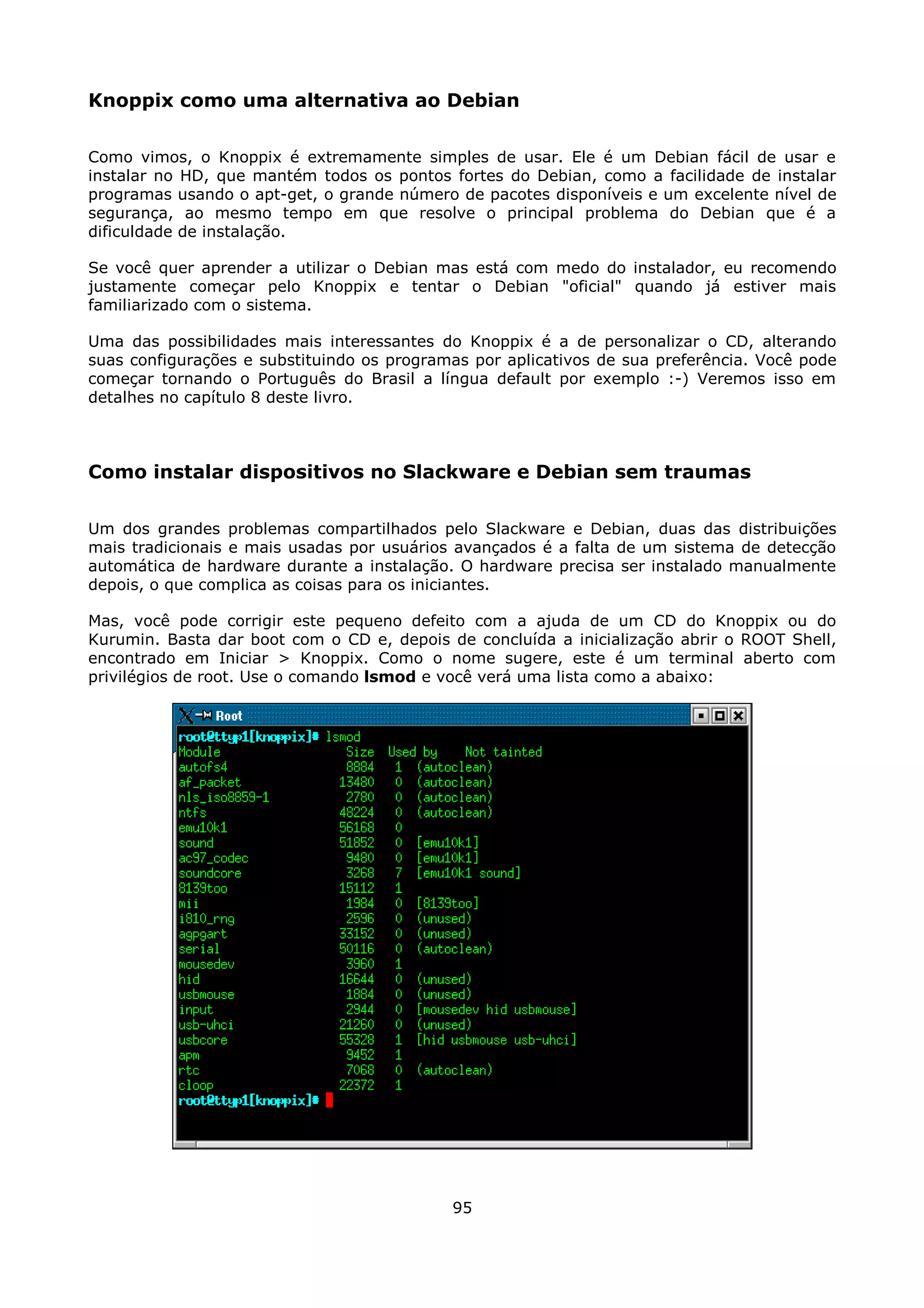 Knoppix como uma alternativa ao Debian

Como vimos, o Knoppix é extremamente simples de usar. Ele é um Debian fácil de usar e
instalar no HD, que mantém todos os pontos fortes do Debian, como a facilidade de instalar
programas usando o apt-get, o grande número de pacotes disponíveis e um excelente nível de
segurança, ao mesmo tempo em que resolve o principal problema do Debian que é a
dificuldade de instalação.

Se você quer aprender a utilizar o Debian mas está com medo do instalador, eu recomendo
justamente começar pelo Knoppix e tentar o Debian "oficial" quando já estiver mais
familiarizado com o sistema.

Uma das possibilidades mais interessantes do Knoppix é a de personalizar o CD, alterando
suas configurações e substituindo os programas por aplicativos de sua preferência. Você pode
começar tornando o Português do Brasil a língua default por exemplo :-) Veremos isso em
detalhes no capítulo 8 deste livro.



Como instalar dispositivos no Slackware e Debian sem traumas

Um dos grandes problemas compartilhados pelo Slackware e Debian, duas das distribuições
mais tradicionais e mais usadas por usuários avançados é a falta de um sistema de detecção
automática de hardware durante a instalação. O hardware precisa ser instalado manualmente
depois, o que complica as coisas para os iniciantes.

Mas, você pode corrigir este pequeno defeito com a ajuda de um CD do Knoppix ou do
Kurumin. Basta dar boot com o CD e, depois de concluída a inicialização abrir o ROOT Shell,
encontrado em Iniciar > Knoppix. Como o nome sugere, este é um terminal aberto com
privilégios de root. Use o comando lsmod e você verá uma lista como a abaixo:




                                            95
 