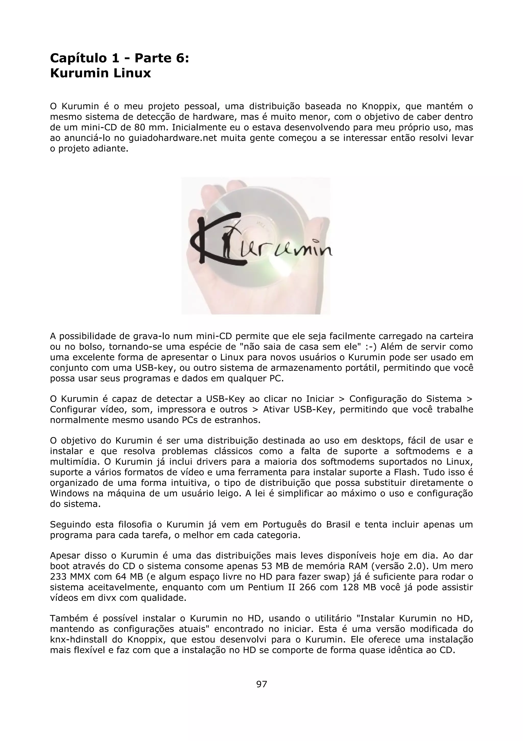 Capítulo 1 - Parte 6:
Kurumin Linux

O Kurumin é o meu projeto pessoal, uma distribuição baseada no Knoppix, que mantém o
mesmo sistema de detecção de hardware, mas é muito menor, com o objetivo de caber dentro
de um mini-CD de 80 mm. Inicialmente eu o estava desenvolvendo para meu próprio uso, mas
ao anunciá-lo no guiadohardware.net muita gente começou a se interessar então resolvi levar
o projeto adiante.




A possibilidade de grava-lo num mini-CD permite que ele seja facilmente carregado na carteira
ou no bolso, tornando-se uma espécie de "não saia de casa sem ele" :-) Além de servir como
uma excelente forma de apresentar o Linux para novos usuários o Kurumin pode ser usado em
conjunto com uma USB-key, ou outro sistema de armazenamento portátil, permitindo que você
possa usar seus programas e dados em qualquer PC.

O Kurumin é capaz de detectar a USB-Key ao clicar no Iniciar > Configuração do Sistema >
Configurar vídeo, som, impressora e outros > Ativar USB-Key, permitindo que você trabalhe
normalmente mesmo usando PCs de estranhos.

O objetivo do Kurumin é ser uma distribuição destinada ao uso em desktops, fácil de usar e
instalar e que resolva problemas clássicos como a falta de suporte a softmodems e a
multimídia. O Kurumin já inclui drivers para a maioria dos softmodems suportados no Linux,
suporte a vários formatos de vídeo e uma ferramenta para instalar suporte a Flash. Tudo isso é
organizado de uma forma intuitiva, o tipo de distribuição que possa substituir diretamente o
Windows na máquina de um usuário leigo. A lei é simplificar ao máximo o uso e configuração
do sistema.

Seguindo esta filosofia o Kurumin já vem em Português do Brasil e tenta incluir apenas um
programa para cada tarefa, o melhor em cada categoria.

Apesar disso o Kurumin é uma das distribuições mais leves disponíveis hoje em dia. Ao dar
boot através do CD o sistema consome apenas 53 MB de memória RAM (versão 2.0). Um mero
233 MMX com 64 MB (e algum espaço livre no HD para fazer swap) já é suficiente para rodar o
sistema aceitavelmente, enquanto com um Pentium II 266 com 128 MB você já pode assistir
vídeos em divx com qualidade.

Também é possível instalar o Kurumin no HD, usando o utilitário "Instalar Kurumin no HD,
mantendo as configurações atuais" encontrado no iniciar. Esta é uma versão modificada do
knx-hdinstall do Knoppix, que estou desenvolvi para o Kurumin. Ele oferece uma instalação
mais flexível e faz com que a instalação no HD se comporte de forma quase idêntica ao CD.


                                             97
 