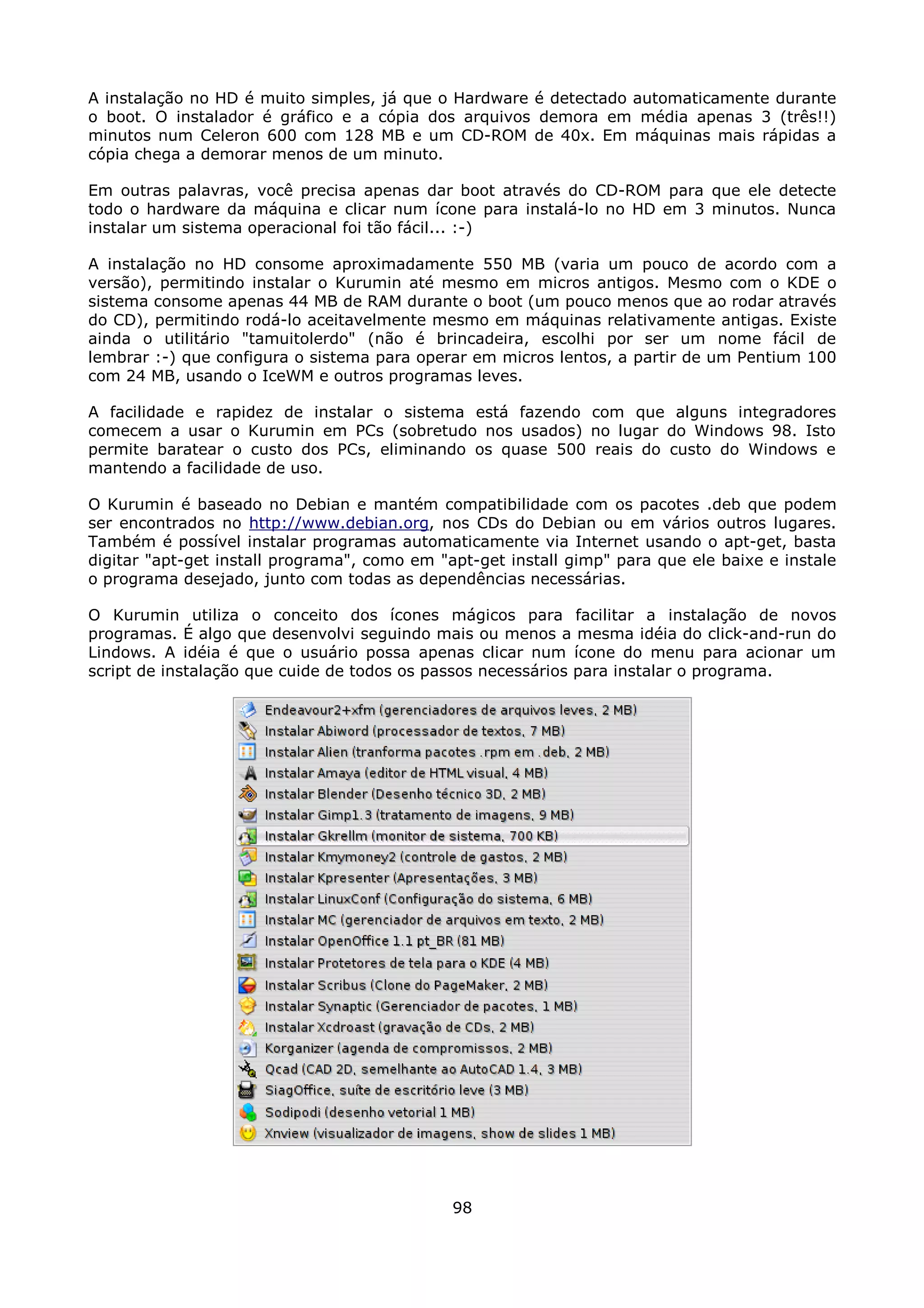 A instalação no HD é muito simples, já que o Hardware é detectado automaticamente durante
o boot. O instalador é gráfico e a cópia dos arquivos demora em média apenas 3 (três!!)
minutos num Celeron 600 com 128 MB e um CD-ROM de 40x. Em máquinas mais rápidas a
cópia chega a demorar menos de um minuto.

Em outras palavras, você precisa apenas dar boot através do CD-ROM para que ele detecte
todo o hardware da máquina e clicar num ícone para instalá-lo no HD em 3 minutos. Nunca
instalar um sistema operacional foi tão fácil... :-)

A instalação no HD consome aproximadamente 550 MB (varia um pouco de acordo com a
versão), permitindo instalar o Kurumin até mesmo em micros antigos. Mesmo com o KDE o
sistema consome apenas 44 MB de RAM durante o boot (um pouco menos que ao rodar através
do CD), permitindo rodá-lo aceitavelmente mesmo em máquinas relativamente antigas. Existe
ainda o utilitário "tamuitolerdo" (não é brincadeira, escolhi por ser um nome fácil de
lembrar :-) que configura o sistema para operar em micros lentos, a partir de um Pentium 100
com 24 MB, usando o IceWM e outros programas leves.

A facilidade e rapidez de instalar o sistema está fazendo com que alguns integradores
comecem a usar o Kurumin em PCs (sobretudo nos usados) no lugar do Windows 98. Isto
permite baratear o custo dos PCs, eliminando os quase 500 reais do custo do Windows e
mantendo a facilidade de uso.

O Kurumin é baseado no Debian e mantém compatibilidade com os pacotes .deb que podem
ser encontrados no http://www.debian.org, nos CDs do Debian ou em vários outros lugares.
Também é possível instalar programas automaticamente via Internet usando o apt-get, basta
digitar "apt-get install programa", como em "apt-get install gimp" para que ele baixe e instale
o programa desejado, junto com todas as dependências necessárias.

O Kurumin utiliza o conceito dos ícones mágicos para facilitar a instalação de novos
programas. É algo que desenvolvi seguindo mais ou menos a mesma idéia do click-and-run do
Lindows. A idéia é que o usuário possa apenas clicar num ícone do menu para acionar um
script de instalação que cuide de todos os passos necessários para instalar o programa.




                                              98
 