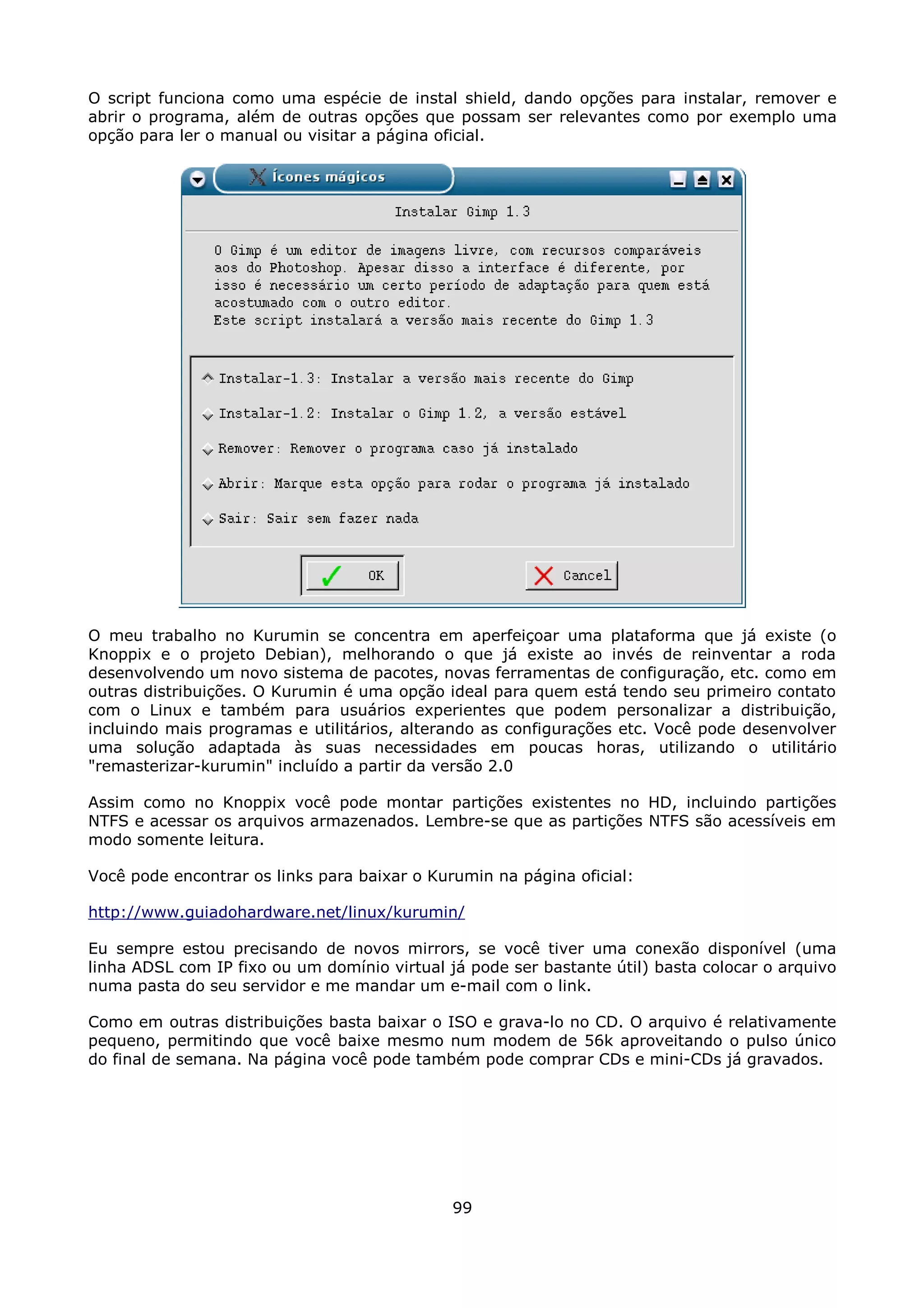 O script funciona como uma espécie de instal shield, dando opções para instalar, remover e
abrir o programa, além de outras opções que possam ser relevantes como por exemplo uma
opção para ler o manual ou visitar a página oficial.




O meu trabalho no Kurumin se concentra em aperfeiçoar uma plataforma que já existe (o
Knoppix e o projeto Debian), melhorando o que já existe ao invés de reinventar a roda
desenvolvendo um novo sistema de pacotes, novas ferramentas de configuração, etc. como em
outras distribuições. O Kurumin é uma opção ideal para quem está tendo seu primeiro contato
com o Linux e também para usuários experientes que podem personalizar a distribuição,
incluindo mais programas e utilitários, alterando as configurações etc. Você pode desenvolver
uma solução adaptada às suas necessidades em poucas horas, utilizando o utilitário
"remasterizar-kurumin" incluído a partir da versão 2.0

Assim como no Knoppix você pode montar partições existentes no HD, incluindo partições
NTFS e acessar os arquivos armazenados. Lembre-se que as partições NTFS são acessíveis em
modo somente leitura.

Você pode encontrar os links para baixar o Kurumin na página oficial:

http://www.guiadohardware.net/linux/kurumin/

Eu sempre estou precisando de novos mirrors, se você tiver uma conexão disponível (uma
linha ADSL com IP fixo ou um domínio virtual já pode ser bastante útil) basta colocar o arquivo
numa pasta do seu servidor e me mandar um e-mail com o link.

Como em outras distribuições basta baixar o ISO e grava-lo no CD. O arquivo é relativamente
pequeno, permitindo que você baixe mesmo num modem de 56k aproveitando o pulso único
do final de semana. Na página você pode também pode comprar CDs e mini-CDs já gravados.




                                              99
 