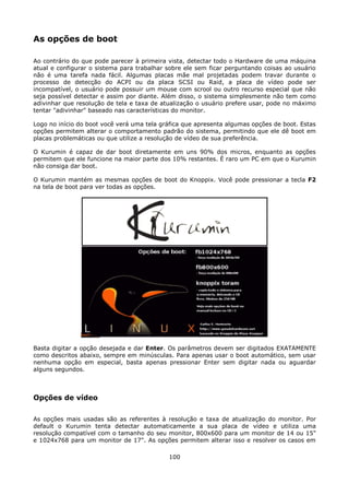 As opções de boot

Ao contrário do que pode parecer à primeira vista, detectar todo o Hardware de uma máquina
atual e configurar o sistema para trabalhar sobre ele sem ficar perguntando coisas ao usuário
não é uma tarefa nada fácil. Algumas placas mãe mal projetadas podem travar durante o
processo de detecção do ACPI ou da placa SCSI ou Raid, a placa de vídeo pode ser
incompatível, o usuário pode possuir um mouse com scrool ou outro recurso especial que não
seja possível detectar e assim por diante. Além disso, o sistema simplesmente não tem como
adivinhar que resolução de tela e taxa de atualização o usuário prefere usar, pode no máximo
tentar "adivinhar" baseado nas características do monitor.

Logo no início do boot você verá uma tela gráfica que apresenta algumas opções de boot. Estas
opções permitem alterar o comportamento padrão do sistema, permitindo que ele dê boot em
placas problemáticas ou que utilize a resolução de vídeo de sua preferência.

O Kurumin é capaz de dar boot diretamente em uns 90% dos micros, enquanto as opções
permitem que ele funcione na maior parte dos 10% restantes. É raro um PC em que o Kurumin
não consiga dar boot.

O Kurumin mantém as mesmas opções de boot do Knoppix. Você pode pressionar a tecla F2
na tela de boot para ver todas as opções.




Basta digitar a opção desejada e dar Enter. Os parâmetros devem ser digitados EXATAMENTE
como descritos abaixo, sempre em minúsculas. Para apenas usar o boot automático, sem usar
nenhuma opção em especial, basta apenas pressionar Enter sem digitar nada ou aguardar
alguns segundos.



Opções de vídeo

As opções mais usadas são as referentes à resolução e taxa de atualização do monitor. Por
default o Kurumin tenta detectar automaticamente a sua placa de vídeo e utiliza uma
resolução compatível com o tamanho do seu monitor, 800x600 para um monitor de 14 ou 15"
e 1024x768 para um monitor de 17". As opções permitem alterar isso e resolver os casos em

                                            100
 