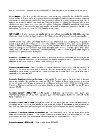 que o Kurumin não consegue abrir o modo gráfico. Basta digitar a opção desejada e dar enter:


fb1024x768 : Esta é a opção mais comum, que força uma resolução de 1024x768 usando
frame buffer. O frame buffer é um recurso suportado pelo Kernel que permite exibir imagens
manipulando diretamente o conteúdo da memória de vídeo. A grande vantagem é que não é
preciso um driver de vídeo, este modo vai funcionar mesmo em placas de vídeo que não sejam
oficialmente suportadas pelo Linux. O modo gráfico é aberto a 1024x768 usando 60 hz de taxa
de atualização, o que permite usar esta opção na grande maioria dos monitores de 14 e 15
polegadas. Funciona em cerca de 90% das placas de vídeo.


fb800x600 : É uma variação da opção acima, que utiliza resolução de 800x600. Algumas
placas de vídeo onboard e algumas placas de vídeo antigas só funcionam usando esta opção.


expert : Esta opção ativa um modo de inicialização alternativa, que vai perguntando passo a
passo o que deve ser detectado ou não pelo sistema durante o boot. Esta opção permite
detectar partes da detecção automática que fazem o sistema travar em algumas placas mãe e
também configurar manualmente sua placa de vídeo, som, mouse, teclado e placa SCSI caso
estas não tenham sido detectadas automaticamente. Como o nome sugere, esta opção é
recomendada para usuários avançados.


knoppix xvrefresh=60 : Esta opção força o Kurumin a utilizar uma taxa de atualização de
apenas 60 Hz para o monitor. Ela é necessária em alguns monitores de LCD que não suportam
taxas de atualização mais altas e em vários monitores antigos.


knoppix wheelmouse : Caso a rodinha do mouse não esteja funcionando este é o caminho a
seguir. Ela faz com que seja feita uma detecção mais rigorosa durante o boot. Esta opção é
necessária para ativar a rodinha em vários modelos de mouse PS/2. Em geral ela não é
necessária em mouses USB.


knoppix desktop=desktop=fluxbox : Esta opção faz com que o Kurumin use o fluxbox
como gerenciador de janelas ao invés do KDE. O Fluxbox é bem mais simples e menos
amigável, mas permite usar o Kurumin em máquinas antigas, onde o KDE fica muito lento.
Usando o Fluxbox o consumo de memória durante o boot (ao rodar do CD) cai de 54 para
apenas 27 MB.


knoppix screen=1280x1024 : Esta opção é dedicada especialmente para quem usa
monitores grandes, de 17' ou mais. É preciso que o monitor suporte 1280x1024 com 75 Hz de
taxa de atualização.


knoppix screen=1024x768 : Força o Kurumin a usar resolução de 1024x768. Este modo é
diferente do fb1024x768 pois neste a sua placa de vídeo é detectada e são ativados os
recursos de aceleração de vídeo suportados por ela, resultando em um melhor desempenho.


knoppix screen=1024x768 xvrefresh=60 : Usa resolução de 1024x768 mas agora com
taxa de atualização de 60 Hz. Esta opção funciona na maior parte dos monitores de 14", ao
contrário da anterior que geralmente funciona apenas em monitores de 15" ou 17".


knoppix screen=800x600 : Força resolução de 800x600


                                            101
 