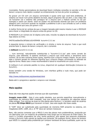 incompleto. Muitos gerenciadores de download fazem múltiplas conexões no servidor a fim de
baixar o arquivo mais rápido e acabam se embananando na hora de juntar os pedaços.

Ao gravar um CD com um arquivo corrompido é quase certo que você terá problemas. O
sistema vai travar num ponto aleatório do boot, algum programa não vai abrir, o seu vídeo não
vai funcionar (se o sistema não conseguir ler o arquivo com o módulo correto no CD por
exemplo) e assim por diante. Você vai acabar me escrevendo dizendo que teve um problema
aleatório com o Kurumin quando na verdade o problema é com a sua conexão ou com a mídia
de 40 centavos que usou pra gravar o CD.

A melhor forma de ter certeza de que a imagem baixada está mesmo intacta é usar o MD5SUM
para checar a integridade do arquivo antes de gravar no CD.

O MD5SUM é um número de 32 dígitos como este, incluído na página de download do Kurumin
logo abaixo os links:

940761ea0be55e18f3ddc1d2c45f9408 kurumin-2.11.iso

à esquerda temos o número de verificação e à direita o nome do arquivo. Tudo o que você
precisa fazer é, depois de baixar o arquivo, dar o comando

$ md5sum kurumin-2.11.iso

... num terminal, naturalmente substituindo o "kurumin-2.11.iso" pelo nome correto do
arquivo, caso diferente. O sistema verificará o arquivo que você baixou e devolverá outro
número. Se os dois números forem iguais, significa que o arquivo chegou intacto. Se por outro
lado o número gerado for diferente significa que o arquivo chegou corrompido ou alterado de
alguma forma. Neste caso o mais recomendável é baixa-lo novamente em outro mirror.

O md5sum é um comando padrão no Linux, disponível em qualquer distribuição (inclusive no
Kurumin).

Existe também uma versão for Windows, com interface gráfica e tudo mais, que pode ser
baixada no:

http://www.md5summer.org/download.html

Basta abrir o programa e apontar o arquivo a ser checado.



Mais opções

Estas são mais algumas opções diversas que são suportadas:

knoppix mem=32M : Esta é uma opção obsoleta, que permite especificar manualmente a
quantidade de memória RAM instalada, mas que parece ser necessária em algumas placas
mães antigas. Tive notícias de duas ou três placas para Pentium 1 e também casos de usuários
de placas PC-Chips M810 que travavam no boot caso esta opção não fosse usada.

O "32M" deve ser substituído pela quantidade de memória RAM presente no sistema, em
megabytes (64M, 128M, etc.). O "M" deve ser sempre maiúsculo.

Bem, não preciso comentar que a M810 é uma das placas mais problemáticas, produzida por
um fabricante com um histórico de problemas mais longa que os discursos do Fidel Castro. Se
você é o (in)feliz proprietário de uma, tenha paciência, pois apesar dos possíveis problemas
iniciais o Kurumin roda usando as opções que comentei. De qualquer forma, deixe-me lembrar
que VOCÊ é o culpado pelos problemas por comprar hardware de baixa qualidade, quem sai na

                                            104
 