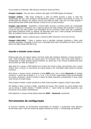 chuva acaba se molhando. Não dá para contrariar as leis da física.

knoppix noeject : Faz com que o sistema não ejete o CD-ROM depois de desligar.

knoppix nodhcp : Não tenta configurar a rede via DHCP durante o boot. A rede fica
desabilitada até que você configure manualmente usando o utilitário encontrado no menu de
configuração do sistema. Em alguns micros com placa de rede, mas sem um cabo plugado a
busca pelo servidor DHCP pode retardar o boot em um ou dois minutos.

knoppix vga=normal : Desabilita o frame-buffer durante a primeira parte da inicialização
(onde é detectado o hardware, etc.). Algumas placas de vídeo antigas não suportam o recurso,
o que faz com que elas exibam uma mensagem de erro durante o boot. Isso não é problema,
pois basta pressionar Enter ou esperar 30 segundos para que o boot prossiga normalmente.
Mas, de qualquer forma a opção permite desativar isso.

knoppix toram : Copia o sistema para a memória RAM, deixando o drive de CD livre.

knoppix tohd=hda1 : Copia o sistema para a partição indicada (substitua o hda1 pela
partição desejada), deixando o drive livre. A partição deve estar formatada em fat32, ext2 ou
ext3 e ter pelo menos 200 MB livres.



Usando o teclado como mouse

Embora seja raro, em alguns casos o Kurumin pode não conseguir detectar o mouse durante o
boot. Pode acontecer ainda do mouse parar de funcionar coso você tente tente alterar a
configuração e acabe fazendo alguma besteira, ou ainda que o seu mouse simplesmente para
de funcionar por falta de limpeza :-)

Seja qual for a causa, o KDE oferece um recurso de mouse virtual, que permite usar o micro
mesmo sem o mouse. O movimento do mouse passa a ser controlado pelas teclas do teclado
numérico.

Para ativar o mouse virtual, pressione a tecla Shift junto com a tecla NumLock do teclado
numérico. A partir daí as teclas 1, 2, 3, 4, 6, 7, 8 e 9 ficam responsáveis pela movimentação
do mouse, enquanto a tecla 5 simula o clique do botão esquerdo, pressionando 5 duas vezes
você simula um duplo clique.

Para arrastar arrastar e soltar pressione a tecla 0 para prender e depois a tecla 5 para soltar.

Por padrão a tecla 5 simula o botão esquerdo do mouse. Para simular os outros botões você
usa as teclas / (botão direito), * (botão central) e - (para voltar ao botão esquerdo), que
funcionam como teclas modificadoras.

Para desativar o mouse virtual basta pressionar Shift + NumLock novamente.




Ferramentas de configuração

O Kurumin mantém as ferramentas encontradas no Knoppix e acrescenta mais algumas
ferramentas úteis. Você tem acesso às opção clicando em Iniciar > Configuração do Sistema:




                                               105
 