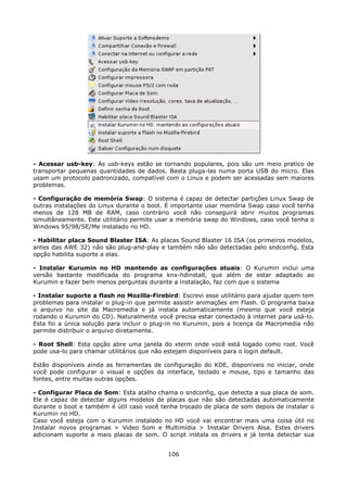 - Acessar usb-key: As usb-keys estão se tornando populares, pois são um meio pratico de
transportar pequenas quantidades de dados. Basta pluga-las numa porta USB do micro. Elas
usam um protocolo padronizado, compatível com o Linux e podem ser acessadas sem maiores
problemas.

- Configuração de memória Swap: O sistema é capaz de detectar partições Linux Swap de
outras instalações do Linux durante o boot. É importante usar memória Swap caso você tenha
menos de 128 MB de RAM, caso contrário você não conseguirá abrir muitos programas
simultâneamente. Este utilitário permite usar a memória swap do Windows, caso você tenha o
Windows 95/98/SE/Me instalado no HD.

- Habilitar placa Sound Blaster ISA: As placas Sound Blaster 16 ISA (os primeiros modelos,
antes das AWE 32) não são plug-and-play e também não são detectadas pelo sndconfig. Esta
opção habilita suporte a elas.

- Instalar Kurumin no HD mantendo as configurações atuais: O Kurumin inclui uma
versão bastante modificada do programa knx-hdinstall, que além de estar adaptado ao
Kurumin e fazer bem menos perguntas durante a instalação, faz com que o sistema

- Instalar suporte a flash no Mozilla-Firebird: Escrevi esse utilitário para ajudar quem tem
problemas para instalar o plug-in que permite assistir animações em Flash. O programa baixa
o arquivo no site da Macromedia e já instala automaticamente (mesmo que você esteja
rodando o Kurumin do CD). Naturalmente você precisa estar conectado à internet para usá-lo.
Esta foi a única solução para incluir o plug-in no Kurumin, pois a licença da Macromedia não
permite distribuir o arquivo diretamente.

- Root Shell: Esta opção abre uma janela do xterm onde você está logado como root. Você
pode usa-lo para chamar utilitários que não estejam disponíveis para o login default.

Estão disponíveis ainda as ferramentas de configuração do KDE, disponíveis no iniciar, onde
você pode configurar o visual e opções da interface, teclado e mouse, tipo e tamanho das
fontes, entre muitas outras opções.

- Configurar Placa de Som: Esta atalho chama o sndconfig, que detecta a sua placa de som.
Ele é capaz de detectar alguns modelos de placas que não são detectadas automaticamente
durante o boot e também é útil caso você tenha trocado de placa de som depois de instalar o
Kurumin no HD.
Caso você esteja com o Kurumin instalado no HD você vai encontrar mais uma coisa útil no
Instalar novos programas > Video Som e Multimídia > Instalar Drivers Alsa. Estes drivers
adicionam suporte a mais placas de som. O script instala os drivers e já tenta detectar sua


                                            106
 
