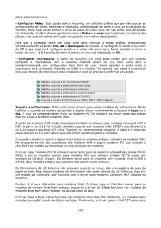 placa automaticamente.

- Configurar Vídeo: Esta opção abre o Kxconfig, um utilitário gráfico que permite ajustar as
configurações do vídeo, alterando a resolução, profundidade de cores e taxa de atualização do
monitor. Você pode ainda alterar o drive da placa de vídeo caso ela não tenha sido detectada
corretamente. Existem drivers genéricos como o fbdev e o vesa que funcionam na maioria das
placas, mas usar um driver otimizado vai garantir um melhor desempenho.

Para que a alteração entre em vigor você deve reiniciar o modo gráfico, pressionando
simultâneamente as teclar Ctrl, Alt e Backspace do teclado. A vantagem de rodar o Kurumin
do CD é que caso você configure errado e o vídeo não abra mais, basta reiniciar o micro e
tentar de novo :-) O kxconfig também é aberto no início da instalação no HD.

- Configurar Impressora: A partir do Kurumin 2.0 você pode contar com um suporte
completo a impressoras com o sistema rodando direto do CD. Este ícone abre o
kaddprinterwizard, um configurador bem fácil de usar. Basta apontar a porta onde a
impressora está conectada (Paralela ou USB) e o modelo. Na maioria das vezes o sistema já
dirá qual modelo de impressora está instalado e você só precisará confirmar as opções.




Suporte a softmodems: O Kurumin inclui drivers para vários modelos de softmodems. Basta
habilitar o suporte ao modelo apropriado e depois discar normalmente utilizando o kppp ou o
dig. A lista de compatibilidade inclui os modems PC-Tel onboard da maior parte das placas
mãe PC-Chips e também modems Intel.

A partir do Kurumin 2.03 estão disponíveis também os drivers para modems Conexant HCF e
HSF. A partir do 2.11 foi incluído também suporte aos modems Intel 537EP (chip Ambient) e
no 2.12 suporte aos Intel 537 (chip TigerJet) no recentemente lançados. A idéia é ir incluindo
novos drivers no Kurumin assim que eles forem sendo lançados e testados.

O suporte a modems Lucent e Agere inclui todos os modelos antigos, inclusive os modelos V92.
Por enquanto os não são suportados são modems AMR e alguns modems PCI que utilizam o
chip SV92 (o modelo vai decalcado no chip principal do modem).

O driver para modems PC-Tel onboard serve tanto para os modems onboard das placas M810,
M812 e outros modelos quanto para modelos PCI que utilizam chipset PC-Tel como por
exemplo os LG Neto Dragon. Ele também serve para os modems com chipsets Intel 537EA e
537AA, dois modelos antigos que parecem não serem muito comuns.

Os Winmodems da US Robotics não possuem suporte no Linux, são uma espécie de peso de
papel de luxo. Mas, alguns modelos de Winmodem não usam chipset da US Robotics, mas sim
um chipset da Conexant, que funciona com o driver para modems Conexant HSF incluído no
Kurumin.

Existem 4 drivers diferentes para modems Intel. O driver para o Intel Han server para os
modelos de modem Intel Ham antigos, enquanto o driver do 536ep funciona nos modelos de
modems Intel Ham mais recente. Na dúvida teste os dois.

O driver para o Intel 537ep funciona nos modems Intel chip chip Ambiente, os modelos mais
recentes que estão sendo vendidos nas lojas. Finalmente, o driver para o Intel 537 serve para


                                             107
 