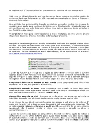 os modems Intel PCI com chip TigerJet, que eram muito vendidos até pouco tempo atrás.


Você pode ver várias informações sobre os dispositivos da sua máquina, incluindo o modelo do
modem no Centro de Informações do KDE, que pode ser encontrado em Iniciar > Sistema >
Centro de Informações.

Caso você não faça a mínima idéia de qual é o modelo do seu modem e esteja com preguiça de
descobrir, pode apelar para técnica da tentativa e erro. Simplesmente vá testando todos os
drivers. Clique em um, tente discar com o Kppp, tente outro e assim por diante até achar o
que funcione no seu modem.

Os scripts foram feitos para serem "resistentes a cliques múltiplos", ao ativar um dos drivers
ele primeiro desativa o anterior, de modo a evitar qualquer problema.



O suporte a softmodems já inclui a maioria dos modelos populares, mas sempre existem novos
modelos. Você pode ser mantenedor dos drivers para o seu softmodem, ficando encarregado
de testá-los a cada nova versão do Kurumin. É bom para você pois os drivers já virão pré-
instalados nas próximas versões do Kurumin e você não terá o trabalho de ficar reinstalando-
os toda hora. Se tiver interesse em ajudar neste sentido, dê um alô no fórum do Kurumin:
http://www.guiadohardware.net/forum




A partir do Kurumin 1.4 você já terá a opção de compartilhar a conexão com o Kurumin
rodando direto do CD. Para isso você deve primeiro se conectar à internet normalmente, em
seguida configurar a rede usando o "Configurar rede" e verificar se o servidor consegue
enxergar os micros da rede internet a vice-versa. Depois é só clicar na opção apropriada:

Compartilhar conexão via modem ou ADSL PPPoE : Para compartilhar uma conexão via
modem ou via ADSL/Cabo que utiliza autenticação.

Compartilhar conexão na eth0 : Para compartilhar uma conexão de banda larga (sem
autenticação) que utiliza a placa rede rede eth0. Você pode verificar os endereços usados por
cada interface de rede através do comando "sudo ifconfig"

Compartilhar conexão na eth1 : O mesmo da opção acima, mas agora com as interfaces
invertidas. A conexão com a Internet na placa eth1 e o cabo da rede local na eth0.

Se os clientes da rede já estiverem configurados para acessar a web através do endereço IP
usado pelo Kurumin você já deve ser capaz de acessar a web automaticamente nos demais PCs
da rede, mesmo rodando o Kurumin a partir do CD. Ao contrário de um certo sistema
operacional, não é preciso reiniciar o micro, nem mesmo a conexão ao ativar o
compartilhamento :-).

A partir do Kurumin 2.03 depois de compartilhar a Internet você terá a opção de instalar e
configurar um servidor DHCP, de forma que os outros micros da rede possa obter os endereços
IP automaticamente a partir do servidor com o Kurumin. Esta opção instala dois pacotes
usando o apt-get por isso só funciona com o Kurumin instalado no HD e conectado na Internet:




                                             108
 