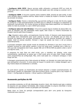 - Configurar ADSL PPTP: Alguns serviços estão utilizando o protocolo PPTP ao invés do
PPPoE para fazer a autenticação. Experimente esta opção caso não consiga se conectar com a
primeira.

- Configurar ISDN: O Kurumin suporta vários modems ISDN, através do isdn-config. A lista
inclui também alguns modelos internos. Basta indicar o modelo do modem e fornecer os dados
do provedor de acesso.

- Configurar Rede: Chama o netcardconfig, que permite configurar a rede. Ele lhe dá a opção
de configurar a rede automaticamente via DHCP (que é o default no Knoppix) ou especificar os
endereços manualmente. Em muitos serviços de banda larga basta especificar um endereço IP
válido na rede do provedor ou usar o DHCP para acessar.

- Configurar placa de rede Wireless: O Kurumin suporta alguns modelos de placas 802.11b,
como as Wavelan que são habilitadas nesta opção. Este script é o mesmo encontrado no
Knoppix (escrito pelo Klaus Knopper).

- Dig: Brasileiro adora grátis, principalmente Internet Grátis. O Danjovic está desenvolvendo
um projeto bem interessante para quem acessa via Linux: um discador que já inclui os
números de telefone dos principais provedores de Internet gratuita divididos por estado e
cidade. Você só precisa escolher, fornecer o login de acesso (se tiver) e ele já conecta
automaticamente.

A principal vantagem sobre aquele monte de discados for Windows é que ele é muito leve e
também funciona se você estiver usando o Linux em texto puro. Juntando com o dillo ou o
links que são navegadores bem leves, aquele 486 com 8 MB de RAM já poderia voltar a servir
pra alguma coisa... :-)

O programa foi todo feito em shell script, com a interface em Xdialog, outra coisa
surpreendente, geralmente se pensa que o shell script serve só para fazer coisas simples,
como programinhas de configuração. Mas, como você pode ver, o Danjovic conseguiu ir bem
longe com ele.

A discagem propriamente dita é feita através do WVdial, um discador de modo texto bem leve
que acompanha o Kurumin. A única pista do truque é a janela com o código discagem que o
Dig mostra depois de estabelecer a conexão.



Se você estiver usando um Hardmodem ele tentará detectar o modem automaticamente. Se
você estiver usando um softmodem você deve primeiro ativar o suporte para o seu modem no
Iniciar > Configuração do Sistema > Ativar suporte a Softmodems.



Acessando partições do HD

As partições existentes no HD são detectadas durante o boot, não importa qual seja o sistema
de arquivos em que estejam formatadas. São criadas entradas no arquivo /etc/fstab e ícones
no desktop que permitem montar as partições com facilidade.

Basta clicar no ícone da partição correspondente para abrir uma janela do Konqueror
mostrando seus arquivos:




                                            110
 