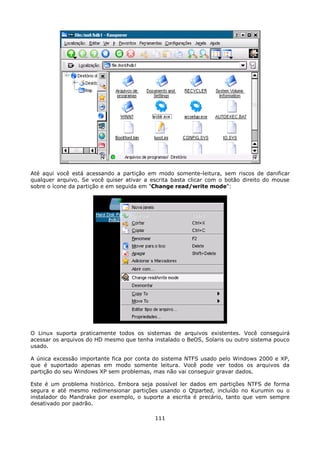 Até aqui você está acessando a partição em modo somente-leitura, sem riscos de danificar
qualquer arquivo. Se você quiser ativar a escrita basta clicar com o botão direito do mouse
sobre o ícone da partição e em seguida em "Change read/write mode":




O Linux suporta praticamente todos os sistemas de arquivos existentes. Você conseguirá
acessar os arquivos do HD mesmo que tenha instalado o BeOS, Solaris ou outro sistema pouco
usado.

A única excessão importante fica por conta do sistema NTFS usado pelo Windows 2000 e XP,
que é suportado apenas em modo somente leitura. Você pode ver todos os arquivos da
partição do seu Windows XP sem problemas, mas não vai conseguir gravar dados.

Este é um problema histórico. Embora seja possível ler dados em partições NTFS de forma
segura e até mesmo redimensionar partições usando o Qtparted, incluído no Kurumin ou o
instalador do Mandrake por exemplo, o suporte a escrita é precário, tanto que vem sempre
desativado por padrão.

                                           111
 