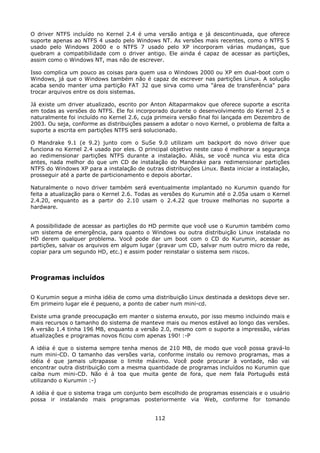 O driver NTFS incluído no Kernel 2.4 é uma versão antiga e já descontinuada, que oferece
suporte apenas ao NTFS 4 usado pelo Windows NT. As versões mais recentes, como o NTFS 5
usado pelo Windows 2000 e o NTFS 7 usado pelo XP incorporam várias mudanças, que
quebram a compatibilidade com o driver antigo. Ele ainda é capaz de acessar as partições,
assim como o Windows NT, mas não de escrever.

Isso complica um pouco as coisas para quem usa o Windows 2000 ou XP em dual-boot com o
Windows, já que o Windows também não é capaz de escrever nas partições Linux. A solução
acaba sendo manter uma partição FAT 32 que sirva como uma "área de transferência" para
trocar arquivos entre os dois sistemas.

Já existe um driver atualizado, escrito por Anton Altaparmakov que oferece suporte a escrita
em todas as versões do NTFS. Ele foi incorporado durante o desenvolvimento do Kernel 2.5 e
naturalmente foi incluído no Kernel 2.6, cuja primeira versão final foi lançada em Dezembro de
2003. Ou seja, conforme as distribuições passem a adotar o novo Kernel, o problema de falta a
suporte a escrita em partições NTFS será solucionado.

O Mandrake 9.1 (e 9.2) junto com o SuSe 9.0 utilizam um backport do novo driver que
funciona no Kernel 2.4 usado por eles. O principal objetivo neste caso é melhorar a segurança
ao redimensionar partições NTFS durante a instalação. Aliás, se você nunca viu esta dica
antes, nada melhor do que um CD de instalação do Mandrake para redimensionar partições
NTFS do Windows XP para a instalação de outras distribuições Linux. Basta iniciar a instalação,
prosseguir até a parte de particionamento e depois abortar.

Naturalmente o novo driver também será eventualmente implantado no Kurumin quando for
feita a atualização para o Kernel 2.6. Todas as versões do Kurumin até o 2.05a usam o Kernel
2.4.20, enquanto as a partir do 2.10 usam o 2.4.22 que trouxe melhorias no suporte a
hardware.


A possibilidade de acessar as partições do HD permite que você use o Kurumin também como
um sistema de emergência, para quanto o Windows ou outra distribuição Linux instalada no
HD derem qualquer problema. Você pode dar um boot com o CD do Kurumin, acessar as
partições, salvar os arquivos em algum lugar (gravar um CD, salvar num outro micro da rede,
copiar para um segundo HD, etc.) e assim poder reinstalar o sistema sem riscos.



Programas incluídos

O Kurumin segue a minha idéia de como uma distribuição Linux destinada a desktops deve ser.
Em primeiro lugar ele é pequeno, a ponto de caber num mini-cd.

Existe uma grande preocupação em manter o sistema enxuto, por isso mesmo incluindo mais e
mais recursos o tamanho do sistema de manteve mais ou menos estável ao longo das versões.
A versão 1.4 tinha 196 MB, enquanto a versão 2.0, mesmo com o suporte a impressão, várias
atualizações e programas novos ficou com apenas 190! :-P

A idéia é que o sistema sempre tenha menos de 210 MB, de modo que você possa gravá-lo
num mini-CD. O tamanho das versões varia, conforme instalo ou removo programas, mas a
idéia é que jamais ultrapasse o limite máximo. Você pode procurar à vontade, não vai
encontrar outra distribuição com a mesma quantidade de programas incluídos no Kurumin que
caiba num mini-CD. Não é à toa que muita gente de fora, que nem fala Português está
utilizando o Kurumin :-)

A idéia é que o sistema traga um conjunto bem escolhido de programas essenciais e o usuário
possa ir instalando mais programas posteriormente via Web, conforme for tomando


                                             112
 