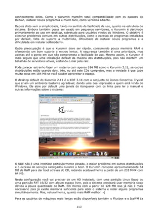 conhecimento deles. Como o Kurumin mantém total compatibilidade com os pacotes do
Debian, instalar novos programas é muito fácil, como veremos adiante.

Depois disto vem a simplicidade; tanto no sentido da facilidade de uso, quanto na estrutura do
sistema. Embora também possa ser usado em pequenos servidores, o Kurumin é destinado
primariamente ao uso em desktop, sobretudo para usuários vindos do Windows. O objetivo é
eliminar problemas comuns em outras distribuições, como o excesso de programas instalados
por default, falta de suporte a multimídia, dificuldade de instalar novos programas e a
dificuldade em instalar softmodems.

Outra preocupação é que o Kurumin deve ser rápido, consumindo pouca memória RAM e
oferecendo um bom suporte a micros lentos. A segurança também é uma prioridade, mas
apenas até o ponto em que não comprometa a facilidade de uso. Mesmo assim, o Kurumin é
mais seguro que uma instalação default da maioria das distribuições, pois não mantém um
batalhão de servidores ativos, cortando o mal pela raiz.

Pode parecer estranho fazer um sistema com apenas 184 MB como o Kurumin 2.11, se outras
distribuições estão usando dois, três, ou até sete CDs completos, mas a verdade é que cabe
muita coisa em 184 MB se você souber aproveitar o espaço.

O desktop default do Kurumin 2.11 é o KDE 3.14 com o conjunto de ícones Conectiva Crystal
que criam um ambiente bastante agradável, dando uma boa impressão a quem está vindo do
Windows. Ele abre por default uma janela do Konqueror com os links para ler o manual e
outras informações sobre o sistema:




O KDE não é uma interface particularmente pesada, o maior problema em outras distribuições
é o excesso de serviços carregados durante o boot. O Kurumin consome aproximadamente 54
MB de RAM para dar boot através do CD, rodando aceitavelmente a partir de um 233 MMX com
64 MB.

Nesta configuração você vai precisar de um HD instalado, com uma partição Linux Swap ou
uma partição FAT 16/32 com algum espaço livre, pois o sistema precisará usar memória swap
devido à pouca quantidade de RAM. Em micros com a partir de 128 MB isso já não é mais
necessário pois já existe memória suficiente para abrir o sistema e rodar alguns programas
simultâneamente. Mas, naturalmente, quanto mais RAM melhor :-)

Para os usuários de máquinas mais lentas estão disponíveis também o Fluxbox e o IceWM (a


                                             113
 