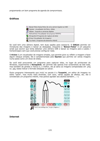 programando um bom programa de agenda de compromissos.



Gráficos




Se você tem uma câmera digital, tem duas opções para acessa-la. O GtKam permite ver
miniaturas das imagens e baixar as desejadas, enquanto o "Baixar-Fotos" é um pequeno
script que escrevi que tenta detectar uma câmera USB e baixar as imagens para a pasta /
home/knoppix sem que você precise configurar nada.

O Kview é um visualizador de imagens simples, que permite girar ou refletir a imagem e fazer
algum retoque simples. Ele é complementado pelo Gqview que permite ver várias imagens
numa pasta como um show de slides.

Se você está procurando um programa para capturar telas, no lugar do printscreen do
Windows, experimente o Ksnapshot, ele permite não apenas tirar screenshots da tela toda,
mas também de janelas e menus e, o melhor, ele já salva as imagens compactadas em .png
ou .jpg, basta indicar o formato desejado ao salvar.

Outro programa interessante que incluí no pacote é o Tuxpaint, um editor de imagens no
estilo "paint", mas muito mais divertido, com sons, várias opções de efeitos, etc. Ele é
considerado um programa infantil, mas parece agradar aos adultos também... :-)




Internet




                                            115
 