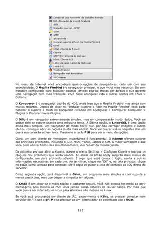 No menu de Internet você encontrará quatro opções de navegadores, cada um com sua
especialidade. O Mozilla Firebird é o navegador principal, o que inclui mais recursos. Ele vem
inclusive configurado para bloquear aquelas janelas pop-up chatas por default o que garante
uma navegação bem mais tranqüila. Você pode configurar esta e outras opções em Tools >
Options.

O Konqueror é o navegador padrão do KDE, mais leve que o Mozilla Firebird mas ainda com
muitos recursos. Depois de clicar no "Instalar suporte a flash no Mozilla-Firebird" você pode
habilitar o suporte a Flash no Konqueror clicando em Configurar > Configurar Konqueror >
Plugins > Procurar novos Plugins.

O Dillo é um navegador extremamente simples, mas em compensação muito rápido. Você vai
gostar dele se estiver usando uma máquina lenta. A última opção, o Links-SSL é uma opção
ainda mais simples, um navegador de modo texto que, por não carregar imagens e outros
efeitos, consegue abrir as páginas muito mais rápido. Você vai querer usá-lo naqueles dias em
que a sua conexão estiver lenta. Pressione a tecla F10 para ver o menu de opções.

Claro, um bom cliente de mensagem instantânea é fundamental. O Kopete oferece suporte
aos principais protocolos, incluindo o ICQ, MSN, Yahoo, Jabber e AIM. A maior vantagem é que
você pode utilizar todos eles simultâneamente, em "abas" da mesma janela.

Da primeira vez que abrir o Kopete, acesse o menu Settings > Configure Kopete e marque os
plug-ins dos protocolos que serão usados. Ao clicar no botão apply surgirão mais menus de
configuração, um para protocolo ativado. É aqui que você coloca o login, senha e outras
informações necessárias em cada um. Ao terminar, clique no "OK" e, na tela principal, clique
no botão coma tomada para conectar. Ele é capa de puxar a lista de contatos do ICQ direto do
servidor.

Como segunda opção, está disponível o Gaim, um programa mais simples e com suporte a
menos protocolos, mas que desperta simpatia em alguns.

O Kmail é um leitor de e-mails rápido e bastante seguro, você não precisa ter medo ao abrir
mensagens, pois mesmo as com vírus jamais serão capazes de causar danos. Por mais que
você queira ser infectado, os vírus para Windows são inócuos no Linux.

Se você está procurando um cliente de IRC, experimente o KSirc, se precisar conectar num
servidor de FTP use o gFTP e se precisar de um gerenciador de downloads use o KGet.


                                             116
 