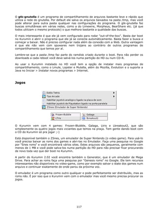 O gtk-gnutella é um programa de compartilhamento de arquivos bastante leve e rápido que
utiliza a rede do gnutella. Por default ele salva os arquivos baixados na pasta /tmp, mas você
pode alterar para outra pasta qualquer nas configurações do programa. O gtk-gnutella faz
buscas simultâneas em várias redes, como a do Limewire, Morpheus, BearShare etc. (já que
todos utilizam o mesmo protocolo) o que melhora bastante a qualidade das buscas.

O mais interessante é que ele já vem configurado para rodar "out-of-the-box". Basta dar boot
no Kurumin e abrir o programa que ele já se conecta automáticamente. Basta fazer a busca e
começar a baixar. Não é preciso configurar nada além da conexão com a Web. Outra vantagem
é que ele não vem com spywares nem trojans ao contrário de outros programas de
compartilhamento que temos por aí.

Lembre-se que a pasta /tmp faz parte do ramdisk criado durante o boot. Para não perder os
downloads a cada reboot você deve salvá-los numa partição do HD ou num CD-R.

Ao usar o Kurumin instalado no HD você tem a opção de instalar mais programas de
compartilhamento, como o Lmule, Lopster e Mutella, além do Mozilla, Evolution e o suporte a
Java no Iniciar > Instalar novos programas > Internet.



Jogos




O Kurumin vem com 4 games: Frozen-Blubble, Galaga, Ltris e Lbreakout2, que são
simplesmente os quatro jogos mais viciantes que temos na praça. Tem gente dando boot com
o CD do Kurumin só pra jogar ;-)

Está disponível também o ZSnes, um emulador de Super Nintendo (o video game). Para usá-lo
você precisa baixar as roms dos games e abri-las no Emulador. Faça uma pesquisa no Google
por "Snes roms" e você encontrará vários sites. Estes arquivos são pequenos, geralmente com
menos de 1 MB e você pode salva-los numa partição do HD para não precisar ficar procurando
de novo toda vez que der boot no Kurumin.

A partir do Kurumin 2.02 você encontra também o Generator, que é um emulador de Mega
Drive. Para achar as roms faça uma pesquisa por "Genesis roms" no Google. Ele tem recursos
interessantes não disponíveis no video-game, como por exemplo salvar o state dos games num
arquivo e continuar exatamente de onde parou da próxima vez.

O emulador é um programa como outro qualquer e pode perfeitamente ser distribuído, mas as
roms não. É por isso que o Kurumin vem com o emulador mas você mesmo precisa procurar os
jogos.




                                             117
 