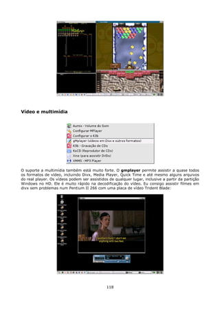 Vídeo e multimídia




O suporte a multimídia também está muito forte. O gmplayer permite assistir a quase todos
os formatos de vídeo, incluindo Divx, Media Player, Quick Time e até mesmo alguns arquivos
do real player. Os vídeos podem ser assistidos de qualquer lugar, inclusive a partir da partição
Windows no HD. Ele é muito rápido na decodificação do vídeo. Eu consigo assistir filmes em
divx sem problemas num Pentium II 266 com uma placa de vídeo Trident Blade:




                                              118
 