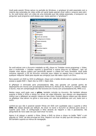 Você pode assistir filmes salvos na partição do Windows, o gmplayer já está associado com a
maioria das extensões de vídeo então em geral basta apenas clicar sobre o arquivo para abri-
lo. Se você tentar abrir um vídeo de uma extensão que não esteja associada, o konqueror vai
perguntar qual programa você deseja usar, basta apontar o "gmplayer":




Se você estiver com o Kurumin instalado no HD, clique no "Instalar novos programas > Video,
som e multimídia > Instalar suporte a QuickTime e outros plug-ins no Mplayer". Isto vai
instalar mais alguns codecs que permitirão assistir a vídeos em mais formatos. Você pode
inclusive regravar o CD do Kurumin incluindo seus vídeos no espaço livre e assistí-los em
qualquer máquina! Ideal para aquele seu amigo(a) que não sabe o que é um Divx.

Para assistir um DVD ou VCD no gMplayer, clique com o botão direito sobre a janela principal e
acesse a opção DVD > Open disc ou VCD > Open disk.

O gMplayer é otimizado para processadores 686, isso garante um grande ganho de
desempenho em micros com processadores Pentium II, Pentium III, Pentium 4, Celeron, Athlon
e Duron, mas em compensação ele não funciona em micros com processadores K6, MMX e C3.

Nestes casos você pode usar o gXine, também incluído no Kurumin. Ele também oferece
suporte a DVDs e VCDs e utiliza um driver de vídeo diferente, que oferece um desempenho
melhor que o gMplayer ao assistir vídeos em tela cheia. Existem alguns vídeos que não abrem
no gMplayer mas abrem no gXine e vice-versa, em caso de problemas com um, teste com o
outro.


Lembre-se que não é possível assistir filmes em DVD com qualidade caso o suporte a Ultra
DMA não esteja ativado por default. Ao clicar no ícone o Kurumin se oferece para ativar o
suporte para você. A configuração é feita através do hdparm e não é persistente. Ele
perguntará de novo cada vez que você clicar no ícone.

Agora é só relaxar e assistir o filme. Deixe o DVD no drive e clique no botão "NAV" e em
seguida no "DVD" da tela principal do Xine. Depois é só clicar no play que ele começa a exibir.
Ele também suporta os menus de navegação.


                                             119
 