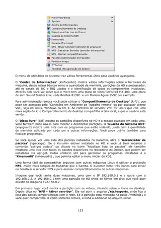 O menu de utilitários de sistema traz várias ferramentas úteis para usuários avançados.

O "Centro de Informações" (kinfocenter) mostra vários informações sobre o hardware da
máquina, desde coisas básicas como a quantidade de memória, partições do HD e processador,
até os canais de I/O e IRQ usados e a identificação de todos os componentes instalados.
Através dele você vai saber que o micro tem uma placa de vídeo GeForce4 MX 400, uma placa
de som Sound Blaster Live, rede Realtek 8139C e um Modem Agere SV92 por exemplo.

Para administração remota você pode utilizar o "Compartilhamento de Desktop" (krfb), que
pode ser acessado pelo "Conexões em Ambiente de Trabalho remoto" ou por qualquer cliente
VNC, seja no Linux, Windows ou OS X. Ao contrário do servidor VNC for Linux que cria uma
nova seção do X, o Compartilhamento de desktop compartilha a tela local, a que o usuário está
vendo.

O "Disco livre" (kdf) mostra as partições disponíveis no HD e o espaço ocupado em cada uma.
Você também pode usa-lo para montar e desmontar partições. O "Guarda do Sistema KDE"
(ksysguard) mostra uma lista com os programas que estão rodando, junto com a quantidade
de memória utilizada por cada um e outras informações. Você pode usá-lo também para
finalizar programas.

Se você quiser ver uma lista dos pacotes instalados no Kurumin, abra o "Gerenciador de
pacotes" (kpackage). Se o Kurumin estiver instalado no HD e você já tiver rodando o
comando "apt-get update" ou clicado no ícone "Atualizar lista de pacotes" ele também
mostrará uma lista com todos os pacotes disponíveis no repositório do Debian, que podem ser
instalados via apt-get. Outro utilitário útil para gerenciar os programas instalados é o
"Kmenuedit" (kmenuedit) , que permite editar o menu iniciar do KDE.

Uma forma fácil de compartilhar arquivos com outras máquinas Linux é utilizar o protocolo
NFS, muito mais simples de trabalhar que o Samba. O Kurumin inclui três ícones para ativar
ou desativar o servidor NFS e para acessar compartilhamentos de outras máquinas.

Imagine que você tenha duas máquinas, uma com o IP 192.168.0.1 e a outra com o
192.168.0.2. A 192.168.0.1 tem uma partição no HD cheia de filmes em divx que você quer
assistir na máquina 192.168.0.2.

Em primeiro lugar você monta a partição com os vídeos, clicando sobre o ícone no desktop.
Depois clica no "NFS - Ativar servidor". Ele vai abrir o arquivo /etc/exports, onde fica a
lista das pastas compartilhadas com a rede. Se a partição está montada na pasta /mnt/hda1 e
você quer compartilhá-la como somente-leitura, a linha a adicionar no arquivo seria:



                                             122
 
