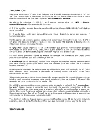 /mnt/hda1 *(ro)

Você pode substituir o "*" pelo IP da máquina que acessará o compartilhamento e o "ro" por
"rw" que compartilhará a pasta com permissão de escrita. Basta salvar o arquivo e a pasta
estará compartilhada até que você clique no "NFS - Desativar servidor"

No cliente (a máquina 192.168.0.2) você precisa apenas clicar no "NFS - Montar
compartilhamento". Ele perguntará três coisas:

a) O IP do servidor, seguido da pasta que ele está compartilhando (192.168.0.1:/mnt/hda1 no
nosso exemplo)

b) A pasta local onde este compartilhamento ficará disponível, como por exemplo /
home/knoppix/tmp

Pronto, agora é só acessar a pasta e você poderá assistir seus filmes através da rede. O NFS é
um protocolo bastante simples e leve, por isso ele quase não degrada o desempenho da
máquina ao acessar arquivos pela rede.

O "QTparted" (sudo qtparted) é um particionador que permite redimensionar partições
formatadas em ext2, ext3, fat16, fat32, ntfs e outros sistemas e tem uma interface bastante
amigável. Ele é um bom substituto para o Partition Magic e roda direto do CD.

Se você estava pensando "agora só faltava ter também um substituto pro Ghost" pode
procurar outro defeito, pois este também já tem :-P

O "Partimage" (sudo partimage) permite fazer imagens de partições inteiras, servindo tanto
para fazer backup quanto para clonar HDs. Ele também pode ser usado com o Kurumin
rodando direto do CD.

O backup com a imagem da partição pode ser salvo tanto numa outra partição do HD (você
deve monta-la antes, ativando a permissão de escrita) quanto via rede, numa pasta
compartilhada via NFS.

São copiados apenas os dados dentro da partição que em seguida são comprimidos em gzip ou
bzip2 (o bzip2 comprime um pouco mais, mas é mais lento). Uma partição de 5 GB, com 3 GB
ocupados vai gerar um arquivo de em média 1 GB.

Um utilitário que não está no menu, mas que pode se revelar o mais útil é o "remasterizar-
kurumin" (basta chamar o comando num terminal). Ele permite remasterizar o CD do
Kurumin, adicionando mais programas e arquivos, alterando as configurações e assim por
diante. Ele é uma ferramenta valiosa para desenvolver soluções personalizadas utilizando o
Kurumin como base. Que tal um firewall ou um sistema para os kiosques que a sua empresa
vai implantar no Shopping que roda direto do CD?

Você também pode usa-lo para fazer pequenas modificações no seu CD do Kurumin, incluindo
programas como o Gimp, Mozilla, OpenOffice ou o que mais você precisar usar no dia a dia.



Configuração




                                             123
 