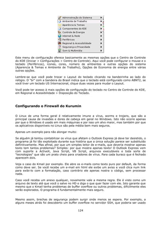 Este menu de configuração oferece basicamente as mesmas opções que o Centro de Controle
do KDE (Iniciar > Configurações > Centro de Controle). Aqui você pode configurar o mouse e o
teclado (Periféricos), ícones, cores, número de ambientes e outras opções do sistema
(Aparencia & Temas e Ambiente de Trabalho), Opções de Economia de energia entre várias
outras opções.

Lembre-se que você pode trocar o Layout do teclado clicando na bandeirinha ao lado do
relógio. O "br" com a bandeira do Brasil indica que o teclado está configurado como ABNT2, se
você tiver um teclado US Internacional, clique duas vezes para mudar o Layout.

Você pode ter acesso à mais opções de configuração do teclado no Centro de Controle do KDE,
em Regional e Acessibilidade > Disposição do Teclado.



Configurando o Firewall do Kurumin

O Linux de uma forma geral é relativamente imune a vírus, worms e trojans, que são a
principal causa de invasões e dores de cabeça em geral no Windows. Isto não ocorre apenas
por que o Windows é usado em mais máquinas e por isso um alvo maior, mas também por que
os aplicativos disponíveis no Linux são pela média bem mais seguros.

Apenas um exemplo para não alongar muito:

Se alguém já tentou contabilizar os vírus que afetam o Outlook Express já deve ter desistido, o
programa já foi tão exploitado durante sua história que a única solução parece ser substituído
definitivamente. Mas afinal, por que um simples leitor de e-mails, que deveria mostrar apenas
texto tem tantos problemas? Simples: por que mostra apenas texto! O Outlook Express vem
com suporte a ActiveX, Java Script, VB Script, arquivos executáveis e toda sorte de
"tecnologias" que são um prato cheio para criadores de vírus. Para cada buraco que é fechado
aparecem dois.

Veja o caso do Kmail por exemplo. Ele abre os e-mails como texto puro por default, da forma
como deve ser. Se você recebe um e-mail em html ele exibe um aviso e você clica num link
para exibi-lo com a formatação, caso contrário ele apenas nostra o código, sem processar
nada.

Caso você receba um anexo qualquer, novamente vale a mesma regra. Ele é visto como um
arquivo de texto até que você o salve no HD e diga o que quer fazer com ele. Isto garante que
mesmo que o Kmail tenha problemas de buffer overflow ou outros problemas, dificilmente eles
serão explorados. O programa é fundamentalmente mais seguro.


Mesmo assim, brechas de segurança podem surgir onde menos se espera. Por exemplo, a
alguns meses atrás foi descoberto um buffer overflow no servidor SSH, que poderia ser usado

                                             124
 