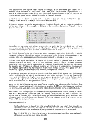 para desenvolver um exploit. Esta brecha não chegou a ser explorada, pois assim que a
possível vulnerabilidade foi descoberta, uma correção foi rapidamente disponibilizada e a
notícia se espelhou pelos sites de notícias. Antes que alguém tivesse tempo de escrever um
exploit, a maior parte dos servidores do mundo já estavam seguros.

A moral da historia: é sempre muito melhor prevenir do que remediar e a melhor forma de se
proteger contra brechas deste tipo é manter um firewall ativo.

O Kurumin vem com um script que escreve que (modestia à parte) faz um trabalho muito bom.
Ative-o em: Iniciar > Configuração do Sistema > Compartilhar Conexão e Firewall > Ativar
Kurumin Firewall.




As opções que comento aqui são as encontradas no script do Kurumin 2.11, se você está
usando uma versão antiga instalada no HD, clique no "Iniciar > Instalar novos programas >
Atualizar ícones mágicos" para baixar a versão mais recente do script.

Um firewall é um software que protege seu micro, bloqueando tentativas de invasão e conexão
indevidas vindas da Internet, ao mesmo tempo em que tenta limitar o mínimo possível o seu
acesso à Internet e os seus compartilhamentos com os outros micros da rede local.

Existem vários tipos de firewall. O firewall do Kurumin utiliza o Iptables, que é o firewall
incluído no Kernel do Linux. Ele é um dos melhores (senão o melhor) firewall disponível
atualmente, com uma enorme flexibilidade e excelente desempenho. Ao contrário da maioria
das soluções para Windows, o Iptables consome um mínimo de processamento, não causando
um impacto significativo no desempenho, mesmo em micros antigos. Você pode ativá-lo e
desativá-lo a gosto, clicando nos ícones do menu, sem precisar reiniciar.

O script pode ser usado tanto com o Kurumin rodando a partir do CD quanto com ele instalado
no HD. A idéia básica por trás do configurador é criar o que chamo de firewall de bloqueio. Ele
segue uma idéia bastante simples: Você diz as portas que gostaria de abrir e ele fecha todas
as demais. Ou seja, o firewall fecha por padrão todas as portas, com excessão das que você
disser explicitamente que deseja manter abertas.

As portas são fechadas apenas para conexões de entrada, mas não para saída de dados. Isso
significa que ninguém conseguirá se conectar no servidor de FTP que você esqueceu habilitado
por exemplo, mas você conseguirá acessar a Internet normalmente, com poucas limitações.

Isso garante uma configuração de firewall bastante segura com um mínimo de dor de cabeça
para você. Nas opções avançadas você tem acesso a opções úteis ao usar o Kurumin para
compartilhar a conexão com a rede local, como por exemplo direcionar faixas de portas para
micros da rede interna, fechar portas de saída de forma a bloquear o uso de programas como o
ICQ e o MSN e assim por diante.

A primeira pergunta é

      Você gostaria que o firewall permita conexões vindas da rede local? Isso permite que
      você compartilhe arquivos, impressoras e outros recursos com os micros da rede local,
      ao mesmo tempo em que continua protegido contra conexões vindas da Internet.

      Esta opção é útil principalmente ao usar o Kurumin para compartilhar a conexão entre
      vários micros, usando duas placas de rede.

                                             125
 