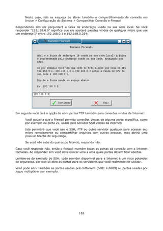 Neste caso, não se esqueça de ativar também o compartilhamento da conexão em
      Iniciar > Configuração do Sistema > Compartilhar Conexão e Firewall

Respondendo sim ele perguntará a faixa de endereços usada na sua rede local. Se você
responder "192.168.0.0" significa que ele aceitará pacotes vindos de qualquer micro que use
um endereço IP entre 192.168.0.1 e 192.168.0.254:




Em seguida você terá a opção de abrir portas TCP também para conexões vindas da Internet:

      Você gostaria que o firewall permita conexões vindas de alguma porta específica, como
      por exemplo na porta 22, usada pelo servidor SSH vindas da internet?

      Isto permitirá que você use o SSH, FTP ou outro servidor qualquer para acessar seu
      micro remotamente ou compartilhar arquivos com outras pessoas, mas abrirá uma
      possível brecha de segurança.

      Se você não sabe do que estou falando, responda não.

Caso você responda não, então o firewall mantém todas as portas da conexão com a Internet
fechadas. Ao responder sim você deve indicar uma a uma quais portas devem ficar abertas.

Lembre-se do exemplo do SSH: todo servidor disponível para a Internet é um risco potencial
de segurança, por isso só abra as portas para os servidores que você realmente for utilizar.

Você pode abrir também as portas usadas pelo bittorrent (6881 à 6889) ou portas usadas por
jogos multiplayer por exemplo.




                                            126
 