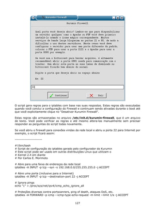 O script gera regras para o iptables com base nas suas respostas. Estas regras são executadas
quando você conclui a configuração do Firewall e continuam sendo ativadas durante o boot até
que você explicitamente clique no "Desativar Kurumin Firewall".

Estas regras são armazenadas no arquivo /etc/init.d/kurumin-firewall, que é um arquivo
de texto. Você pode verificar as regras e até mesmo altera-las manualmente sem precisar
responder as perguntas do script todas novamente.

Se você abriu o firewall para conexões vindas da rede local e abriu a porta 22 para Internet por
exemplo, o script ficará assim:

-----------------------

#!/bin/bash
# Script de configuração do iptables gerado pelo configurador do Kurumin
# Este script pode ser usado em outras distribuições Linux que utilizam o
# Kernel 2.4 em diante
# Por Carlos E. Morimoto

# Abre para uma faixa de endereços da rede local
iptables -A INPUT -p tcp --syn -s 192.168.0.0/255.255.255.0 -j ACCEPT

# Abre uma porta (inclusive para a Internet)
iptables -A INPUT -p tcp --destination-port 22 -j ACCEPT

# Ignora pings
echo "1" > /proc/sys/net/ipv4/icmp_echo_ignore_all

# Proteções diversas contra portscanners, ping of death, ataques DoS, etc.
iptables -A FORWARD -p icmp --icmp-type echo-request -m limit --limit 1/s -j ACCEPT


                                              127
 