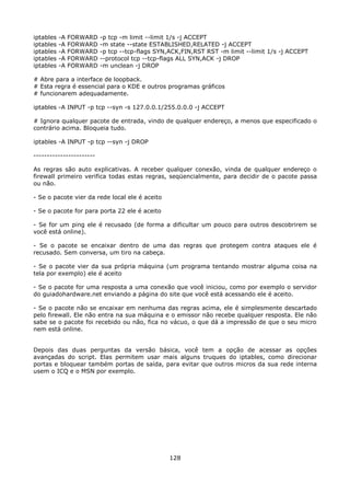 iptables   -A   FORWARD   -p tcp -m limit --limit 1/s -j ACCEPT
iptables   -A   FORWARD   -m state --state ESTABLISHED,RELATED -j ACCEPT
iptables   -A   FORWARD   -p tcp --tcp-flags SYN,ACK,FIN,RST RST -m limit --limit 1/s -j ACCEPT
iptables   -A   FORWARD   --protocol tcp --tcp-flags ALL SYN,ACK -j DROP
iptables   -A   FORWARD   -m unclean -j DROP

# Abre para a interface de loopback.
# Esta regra é essencial para o KDE e outros programas gráficos
# funcionarem adequadamente.

iptables -A INPUT -p tcp --syn -s 127.0.0.1/255.0.0.0 -j ACCEPT

# Ignora qualquer pacote de entrada, vindo de qualquer endereço, a menos que especificado o
contrário acima. Bloqueia tudo.

iptables -A INPUT -p tcp --syn -j DROP

-----------------------

As regras são auto explicativas. A receber qualquer conexão, vinda de qualquer endereço o
firewall primeiro verifica todas estas regras, seqüencialmente, para decidir de o pacote passa
ou não.

- Se o pacote vier da rede local ele é aceito

- Se o pacote for para porta 22 ele é aceito

- Se for um ping ele é recusado (de forma a dificultar um pouco para outros descobrirem se
você está online).

- Se o pacote se encaixar dentro de uma das regras que protegem contra ataques ele é
recusado. Sem conversa, um tiro na cabeça.

- Se o pacote vier da sua própria máquina (um programa tentando mostrar alguma coisa na
tela por exemplo) ele é aceito

- Se o pacote for uma resposta a uma conexão que você iniciou, como por exemplo o servidor
do guiadohardware.net enviando a página do site que você está acessando ele é aceito.

- Se o pacote não se encaixar em nenhuma das regras acima, ele é simplesmente descartado
pelo firewall. Ele não entra na sua máquina e o emissor não recebe qualquer resposta. Ele não
sabe se o pacote foi recebido ou não, fica no vácuo, o que dá a impressão de que o seu micro
nem está online.


Depois das duas perguntas da versão básica, você tem a opção de acessar as opções
avançadas do script. Elas permitem usar mais alguns truques do iptables, como direcionar
portas e bloquear também portas de saída, para evitar que outros micros da sua rede interna
usem o ICQ e o MSN por exemplo.




                                                 128
 