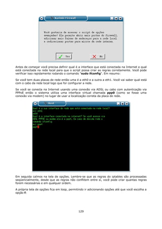 Antes de começar você precisa definir qual é a interface que está conectada na Internet e qual
está conectada na rede local para que o script possa criar as regras corretamente. Você pode
verificar isso rapidamente rodando o comando "sudo ifconfig". Em resumo:

Se você tem duas placas de rede então uma é a eth0 e a outra a eth1. Você vai saber qual está
com o cabo da rede local logo que for configurar a rede.

Se você se conecta na Internet usando uma conexão via ADSL ou cabo com autenticação via
PPPoE então o sistema utiliza uma interface virtual chamada ppp0 (como se fosse uma
conexão via modem) no lugar de usar a localização correta da placa de rede.




Em seguida caímos na tela de opções. Lembre-se que as regras do iptables são processadas
seqüencialmente, desde que as regras não conflitem entre sí, você pode criar quantas regras
forem necessárias e em qualquer ordem.

A própria tela de opções fica em loop, permitindo ir adicionando opções até que você escolha a
opção f:




                                             129
 