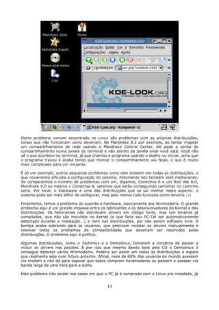 Outro problema comum encontrado no Linux são problemas com as próprias distribuições,
coisas que não funcionam como deveriam. No Mandrake 8.2 por exemplo, ao tentar mapear
um compartilhamento de rede usando o Mandrake Control Center, ele pede a senha do
compartilhamento numa janela de terminal e não dentro da janela onde você está. Você não
vê o que acontece no terminal, já que chamou o programa usando o atalho no iniciar, acha que
o programa travou e acaba tendo que montar o compartilhamento via fstab, o que é muito
mais complicado para um iniciante.

É só um exemplo, outros pequenos problemas como este existem em todas as distribuições, o
que novamente dificulta a configuração do sistema. Felizmente isto também está melhorando.
Se compararmos o número de problemas com um, digamos, Conectiva 6 e um Red Hat 8.0,
Mandrake 9.0 ou mesmo o Conectiva 8, veremos que estão conseguindo caminhar no caminho
certo. Por sinal, o Slackware é uma das distribuições que se sai melhor neste aspecto: o
sistema pode ser mais difícil de configurar, mas pelo menos tudo funciona como deveria ;-)

Finalmente, temos o problema do suporte a hardware, basicamente aos Winmodems. O grande
problema aqui é um grande impasse entre os fabricantes e os desenvolvedores do Kernel e das
distribuições. Os fabricantes não distribuem drivers em código fonte, mas sim binários já
compilados, que não são incluídos no Kernel (o que faria seu PC-Tel ser automaticamente
detectado durante a instalação...) e nem nas distribuições, por não serem software livre. A
bomba acaba sobrando para os usuários, que precisam instalar os drivers manualmente e
resolver todos os problemas de compatibilidade que deveriam ser resolvidos pelas
distribuições. O problema aqui é político.

Algumas distribuições, como o Techlinux e o Demolinux, tomaram a iniciativa de passar a
incluir os drivers nos pacotes. É por isso que mesmo dando boot pelo CD o Demolinux 3
consegue detectar vários Winmodems. Poderia ser assim em todas as distribuições e espero
que realmente seja num futuro próximo. Afinal, mais de 80% dos usuários do mundo acessam
via modem e não dá para esperar que todos comprem hardmodems ou passem a acessar via
banda larga de uma hora para a outra.

Este problema não existe nos casos em que o PC já é comprado com o Linux pré-instalado, já


                                            13
 