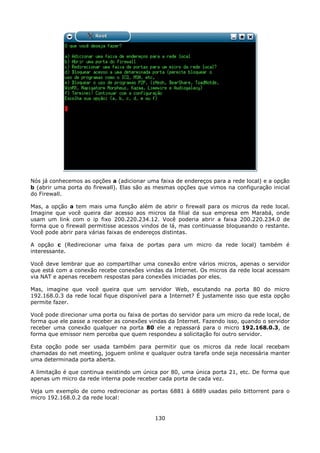 Nós já conhecemos as opções a (adicionar uma faixa de endereços para a rede local) e a opção
b (abrir uma porta do firewall). Elas são as mesmas opções que vimos na configuração inicial
do Firewall.

Mas, a opção a tem mais uma função além de abrir o firewall para os micros da rede local.
Imagine que você queira dar acesso aos micros da filial da sua empresa em Marabá, onde
usam um link com o ip fixo 200.220.234.12. Você poderia abrir a faixa 200.220.234.0 de
forma que o firewall permitisse acessos vindos de lá, mas continuasse bloqueando o restante.
Você pode abrir para várias faixas de endereços distintas.

A opção c (Redirecionar uma faixa de portas para um micro da rede local) também é
interessante.

Você deve lembrar que ao compartilhar uma conexão entre vários micros, apenas o servidor
que está com a conexão recebe conexões vindas da Internet. Os micros da rede local acessam
via NAT e apenas recebem respostas para conexões iniciadas por eles.

Mas, imagine que você queira que um servidor Web, escutando na porta 80 do micro
192.168.0.3 da rede local fique disponível para a Internet? É justamente isso que esta opção
permite fazer.

Você pode direcionar uma porta ou faixa de portas do servidor para um micro da rede local, de
forma que ele passe a receber as conexões vindas da Internet. Fazendo isso, quando o servidor
receber uma conexão qualquer na porta 80 ele a repassará para o micro 192.168.0.3, de
forma que emissor nem perceba que quem respondeu a solicitação foi outro servidor.

Esta opção pode ser usada também para permitir que os micros da rede local recebam
chamadas do net meeting, joguem online e qualquer outra tarefa onde seja necessária manter
uma determinada porta aberta.

A limitação é que continua existindo um única por 80, uma única porta 21, etc. De forma que
apenas um micro da rede interna pode receber cada porta de cada vez.

Veja um exemplo de como redirecionar as portas 6881 à 6889 usadas pelo bittorrent para o
micro 192.168.0.2 da rede local:


                                            130
 