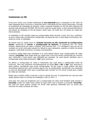 o boot.



Instalando no HD

O Kurumin utiliza uma versão modificada do knx-hdinstall para a instalação no HD. Além de
estar adaptado para o Kurumin e traduzido para o Português ele faz menos perguntas e corrige
os problemas de instalação do Knoppix, onde o sistema instalado no HD fica bem diferente de
quando roda através do CD-ROM. No Kurumin tudo fica quase igual, a única grande diferença é
que depois de instalado no HD ele passa a pedir login, de modo de o PC possa ser usado por
várias pessoas.

A instalação no HD mantém todas as configurações feitas durante o boot. Por isso, certifique-
se que o vídeo está corretamente configurado, as placas de som e rede estão funcionando, etc.
antes de iniciar a instalação.

Se estiver tudo ok, basta clicar no "Instalar Kurumin no HD, mantendo as configurações
atuais" disponível no Iniciar > Configuração do Sistema. O programa tem um visual
simples, desenvolvido em bash e Xdialog, mas funciona bem :-) A vantagem é que por ser na
verdade um script você pode estuda-lo e alterá-lo caso necessário, usando um editor de textos
qualquer. Você pode encontrá-o na pasta /usr/local/bin/.

A primeira opção dada pelo instalador é se você deseja alterar suas configurações de vídeo
usando o kxconfig. Essa opção pode ser usada caso o Kurumin tenha configurado seu monitor
com 1024x768 e você queira usar 800x600 por exemplo. Se você estiver satisfeito com a
configuração atual basta pressionar "não" para continuar.

Ao alterar a configuração do vídeo é importante que você teste a configuração antes de
continuar. Para isso pressione simultâneamente as teclar Ctrl + Alt + Del. Isso reiniciará a
parte gráfica, carregando suas novas configurações. Se por acaso o modo gráfico não abrir
novamente significa que você cometeu algum erro na configuração, escolhendo uma resolução
ou taxa de atualização maior que a suportada pelo monitor um um driver errado para a placa
de vídeo por exemplo.

Neste caso a melhor saída é reiniciar o micro e tentar de novo. É justamente por isso que esta
opção aparece logo no começo da instalação e não no final :-)

Uma dica: Em casos de problemas com a configuração do vídeo você também pode chamar o
kxconfig a partir do modo texto, basta se logar como root e chamar o comando "kxconfig".
Ele roda em modo gráfico usando um driver VGA genérico (640x480 com 16 cores) que
funciona em todas as placas de vídeo.




                                             132
 