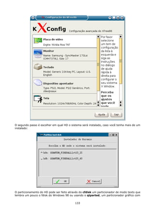 O segundo passo é escolher em qual HD o sistema será instalado, caso você tenha mais de um
instalado:




O particionamento do HD pode ser feito através do cfdisk um particionador de modo texto que
lembra um pouco o fdisk do Windows 98 ou usando o qtparted, um particionador gráfico com

                                           133
 