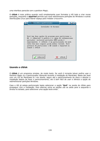 uma interface parecida com o partition Magic.

O cfdisk é mais prático quando você simplesmente quer formatar o HD todo e criar novas
partições, enquanto o qtparted permite que você redimensione partições do Windows e outras
distribuições Linux para liberar espaço para instalar o Kurumin.




Usando o cfdisk

O cfdisk é um programa simples, de modo texto. Se você é iniciante talvez prefira usar o
Partition Magic ou o particionador oferecido durante a instalação do Mandrake. Basta dar boot
com um CD do Mandrake 8.1 em diante, seguir até o particionamento do disco e abortar a
instalação depois de fazer o particionamento; ele é bem fácil de usar e oferece a opção de
redimensionar partições Windows.

Caso o HD já esteja particionado basta selecionar a opção "Quit" na janela do cfdisk para
prosseguir com a instalação. Para alternar entre as opções use as setas para a esquerda e
direita no teclado, para selecionar uma opção tecle enter.




                                                134
 