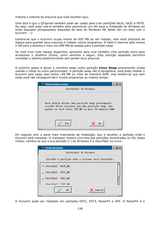 importa o sistema de arquivos que você escolher aqui.

Uma dica é que o QTparted também pode ser usado para criar partições fat16, fat32 e NTFS.
Ou seja, você pode usá-lo também para particionar um HD para a instalação do Windows ao
invés daqueles ultrapassados disquetes de boot do Windows 98. Basta dar um boot com o
Kurumin :-)

Lembre-se que o Kurumin ocupa menos de 650 MB ao ser instado, mas você precisará de
espaço para guardar seus arquivos e instalar outros programas. O ideal é reservar pelo menos
2 GB para o sistema e mais uns 500 MB de espaço para a partição swap.

Se você tiver mais espaço disponível, aproveite para criar também uma partição extra para
armazenar o diretório /home, como veremos a seguir. Esta partição separada permitirá
reinstalar o sistema posteriormente sem perder seus arquivos.


O próximo passo é ativar a memória swap numa partição Linux Swap previamente criada
usando o cfdisk ou outro particionador. A partição swap não é obrigatória, você pode instalar o
Kurumin sem swap caso tenha 128 MB ou mais de memória RAM, mas lembre-se que sem
swap você não conseguirá abrir muitos programas ao mesmo tempo.




Em seguida vem a parte mais importante da instalação, que é escolher a partição onde o
Kurumin será instalado. O instalador mostra uma lista das partições encontradas no HD, basta
indicar. Lembre-se que a sua partição C: do Windows é a /dev/hda1 no Linux:




O Kurumin pode ser instalado em partições EXT2, EXT3, ReiserFS e XFS. O ReiserFS é o

                                             138
 