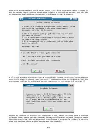 sistema de arquivos default, pois é o mais seguro, mais rápido e aproveita melhor o espaço do
HD. Os demais foram incluídos apenas para respeitar a liberdade de escolha, mas não são
recomendados. O xfs ainda está em estágio experimental e o ext2 é obsoleto.




A cópia dos arquivos propriamente dita é muito rápida, demora de 4 (num Celeron 600 com
um CD-ROM 40x) a 8 minutos (num Pentium 233 MMX com 64 MB e um CD-ROM de 32x). Em
micros mais rápidos o Kurumin chega a copiar os arquivos em pouco mais de 2 minutos! ;-)




Depois de copiados os arquivos falta configurar a rede, dando um nome para a máquina
(qualquer nome, apenas para seu controle). Em seguida você terá a opção de configurar a rede
automaticamente via DHCP ou especificar manualmente o endereço IP, gateway e servidor
DNS. Isso se aplica apenas a quem tem placa de rede instalada.


                                            139
 