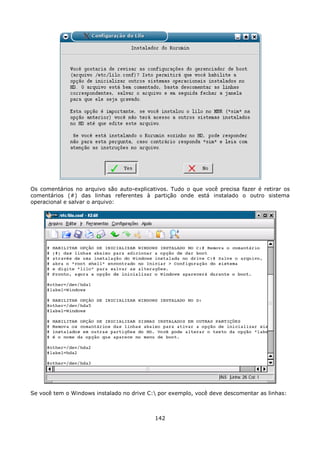Os comentários no arquivo são auto-explicativos. Tudo o que você precisa fazer é retirar os
comentários (#) das linhas referentes à partição onde está instalado o outro sistema
operacional e salvar o arquivo:




Se você tem o Windows instalado no drive C: por exemplo, você deve descomentar as linhas:



                                           142
 