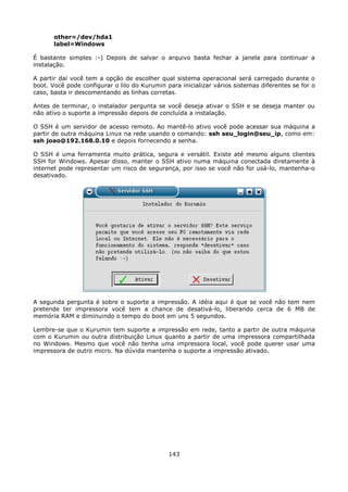 other=/dev/hda1
       label=Windows

É bastante simples :-) Depois de salvar o arquivo basta fechar a janela para continuar a
instalação.

A partir daí você tem a opção de escolher qual sistema operacional será carregado durante o
boot. Você pode configurar o lilo do Kurumin para inicializar vários sistemas diferentes se for o
caso, basta ir descomentando as linhas corretas.

Antes de terminar, o instalador pergunta se você deseja ativar o SSH e se deseja manter ou
não ativo o suporte a impressão depois de concluída a instalação.

O SSH é um servidor de acesso remoto. Ao mantê-lo ativo você pode acessar sua máquina a
partir de outra máquina Linux na rede usando o comando: ssh seu_login@seu_ip, como em:
ssh joao@192.168.0.10 e depois fornecendo a senha.

O SSH é uma ferramenta muito prática, segura e versátil. Existe até mesmo alguns clientes
SSH for Windows. Apesar disso, manter o SSH ativo numa máquina conectada diretamente à
internet pode representar um risco de segurança, por isso se você não for usá-lo, mantenha-o
desativado.




A segunda pergunta é sobre o suporte a impressão. A idéia aqui é que se você não tem nem
pretende ter impressora você tem a chance de desativá-lo, liberando cerca de 6 MB de
memória RAM e diminuindo o tempo do boot em uns 5 segundos.

Lembre-se que o Kurumin tem suporte a impressão em rede, tanto a partir de outra máquina
com o Kurumin ou outra distribuição Linux quanto a partir de uma impressora compartilhada
no Windows. Mesmo que você não tenha uma impressora local, você pode querer usar uma
impressora de outro micro. Na dúvida mantenha o suporte a impressão ativado.




                                              143
 