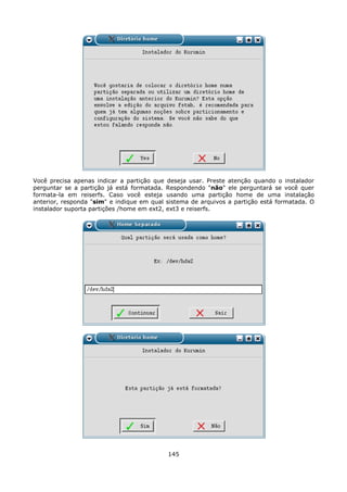 Você precisa apenas indicar a partição que    deseja usar. Preste atenção quando o instalador
perguntar se a partição já está formatada.    Respondendo "não" ele perguntará se você quer
formata-la em reiserfs. Caso você esteja      usando uma partição home de uma instalação
anterior, responda "sim" e indique em qual    sistema de arquivos a partição está formatada. O
instalador suporta partições /home em ext2,   ext3 e reiserfs.




                                              145
 