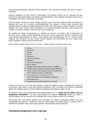 var/cache/apt/archives, enquanto outros pacotes, com formatos diversos vão para a pasta /
packages.

Quando qualquer um dos scripts é executado, ele primeiro verifica se os arquivos de que
precisam já não estão salvos nas pastas correspondentes. Caso estejam ele passa direto para a
instalação, sem fazer o download novamente.

O CD do Kokar contém um cache destes arquivos, junto com uma cópia da lista de pacotes do
apt-get get (que vai na pasta /var/lib/apt/lists). Ao instalar o Kokar estes arquivos são
copiados para as pastas correspondentes, de modo que você passa a poder instalar os ícones
mágicos sem nem mesmo estar conectado. É um recurso bastante útil para quem acessa via
modem ou precisa instalar o Kurumin em várias máquinas.

As versões do Kokar acompanham as versões do Kurumin. O Kokar 2.02 é destinado ao
Kurumin 2.02, o Kokar 2.04 é destinado ao Kurumin 2.04 e assim por diante. É possível usar
uma versão desatualizada do Kokar, mas quanto mais desatualizado ele for, menos ícones
mágicos irão funcionar, já que muitos ícones mágicos são atualizados de uma versão para
outra e passam a baixar arquivos diferentes.

Para instalar o Kokar basta clicar no Iniciar > Copiar Pacotes do Kokar para o HD:




A partir do Kurumin 2.03 você tem também a opção de instalar o Kokar diretamente a partir de
um arquivo .ISO salvo no HD (sem precisar queimar o CD) e também de remover os pacotes
depois de instalar todos os ícones mágicos desejados para liberar espaço no HD.

No mesmo menu você encontrará outra opção legal que é a "Gerar CD do Kokar com os
programas instalados". Ao clicar será gerado um arquivo kokar.iso dentro da pasta /
home/knoppix com os arquivos de instalação dos ícones mágicos que tiver instalado.

Você pode usar este Kokar pessoal para reinstalar os mesmos programas depois de uma
reinstalação do Kurumin. Lembre-se que por estar dentro da pasta home, o arquivo não é
perdido ao reinstalar caso você esteja usando uma partição /home separada.



Instalando programas com o apt-get



                                             147
 
