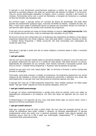 O apt-get é uma ferramenta extremamente poderosa e prática de usar depois que você
aprende os conceitos básicos. Ele pode ser encontrado não apenas no Debian e no Kurumin,
mas em outras distribuições baseadas no Debian, como o Lycoris, Libranet e até mesmo no
Lindows. Ferramentas como com o urpmi do Mandrake, o Synaptic do Conectiva e o up2date
do Red Hat também são baseados nele.

Em primeiro lugar, o apt-get utiliza um conceito de fontes de atualização. Ele pode obter
pacotes de praticamente qualquer lugar, incluindo CD-ROMs do Debian, unidades de rede, etc.
Mas, o meio mais usado é justamente baixar os pacotes dos servidores oficiais via Internet, o
que permite obter sempre as versões mais recentes dos programas.

O apt-get procura pacotes em todas as fontes listadas no arquivo /etc/apt/sources.list. Este
é um simples arquivo de texto, onde os endereços são colocados um por linha.

No Kurumin ele já vem configurado com os endereços dos repositórios do Debian e mais alguns
programas disponíveis nos ícones mágicos, mas você pode editar o arquivo clicando no Iniciar
> Instalar Novos Programas > Editar surces.list. Ele está comentado com explicações da
função de cada linha.



Para ativar o apt-get e junto com ele os ícones mágicos o primeiro passo é rodar o comando
(como root)

# apt-get update

Isto faz com que o apt-get contate todos os servidores listados no arquivo e crie uma lista com
os pacotes disponíveis em cada um e a versão de cada pacote. Isto pode demorar um pouco,
dependendo da velocidade da sua conexão. Este mesmo comando é executado quando você
clica no Iniciar > Instalar Novos programas > Atualizar lista de pacotes do apt-get.

Lembre-se que para virar root, basta digitar "su" no terminal e fornecer a senha configurada
durante a instalação.

Terminado, você pode começar a instalar os programas. Os programas disponíveis nos ícones
mágicos já são testados e incluem também programas comerciais e softwares que ainda não
está disponíveis no apt-get mas você não precisa se contentar apenas com eles.

O apt-get tem mais de 17.000 programas disponíveis. Para instalar qualquer um deles basta
digitar "apt-get install" seguido do nome do pacote desejado, como em:

# apt-get install powermanga

O apt-get vai baixar automaticamente a versão mais atual do pacote, junto com todas as
dependências necessárias e já instala-lo. Em 95% dos casos vai aparecer até um ícone no
iniciar.

O Powermanga é um joguinho de tiro, mas você pode tentar algo um pouco maior, como o
abiword (o famoso processador de textos):

# apt-get install abiword

Veja que o apt-get cuida de toda a parte chata. No meu caso por exemplo preciso de um
monte de bibliotecas para poder instalar o abiword, as famosas dependências. O apt-get
simplesmente avisa que junto com o abiword precisará instalar mais alguns pacotes que
totalizam pouco mais de 4 MB e pede sua confirmação. Respondendo "Y" a instalação é
novamente feita automaticamente.




                                             148
 