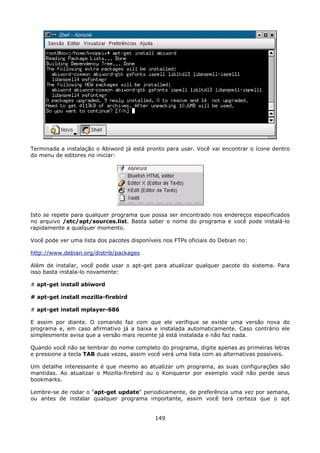 Terminada a instalação o Abiword já está pronto para usar. Você vai encontrar o ícone dentro
do menu de editores no iniciar:




Isto se repete para qualquer programa que possa ser encontrado nos endereços especificados
no arquivo /etc/apt/sources.list. Basta saber o nome do programa e você pode instalá-lo
rapidamente a qualquer momento.

Você pode ver uma lista dos pacotes disponíveis nos FTPs oficiais do Debian no:

http://www.debian.org/distrib/packages

Além de instalar, você pode usar o apt-get para atualizar qualquer pacote do sistema. Para
isso basta instala-lo novamente:

# apt-get install abiword

# apt-get install mozilla-firebird

# apt-get install mplayer-686

E assim por diante. O comando faz com que ele verifique se existe uma versão nova do
programa e, em caso afirmativo já a baixa e instalada automaticamente. Caso contrário ele
simplesmente avisa que a versão mais recente já está instalada e não faz nada.

Quando você não se lembrar do nome completo do programa, digite apenas as primeiras letras
e pressione a tecla TAB duas vezes, assim você verá uma lista com as alternativas possíveis.

Um detalhe interessante é que mesmo ao atualizar um programa, as suas configurações são
mantidas. Ao atualizar o Mozilla-firebird ou o Konqueror por exemplo você não perde seus
bookmarks.

Lembre-se de rodar o "apt-get update" periodicamente, de preferência uma vez por semana,
ou antes de instalar qualquer programa importante, assim você terá certeza que o apt


                                             149
 